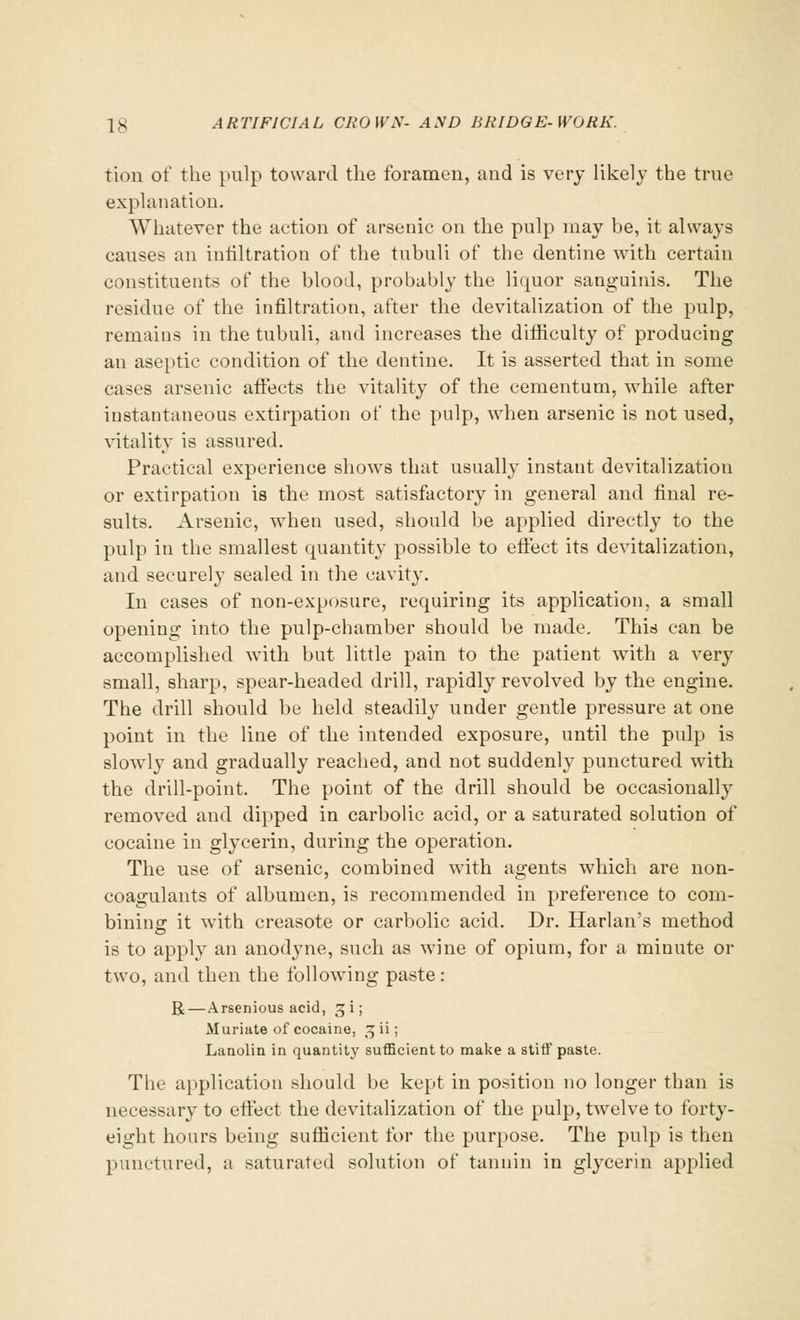 tion of the pulp toward the foramen, and is very likely the true explanation. Whatever the action of arsenic on the pulp may be, it always causes an infiltration of the tubuli of the dentine with certain constituents of the blood, probably the liquor sanguinis. The residue of the infiltration, after the devitalization of the pulp, remains in the tubuli, and increases the difficulty of producing an aseptic condition of the dentine. It is asserted that in some cases arsenic affects the vitality of the cementum, while after instantaneous extirpation of the pulp, when arsenic is not used, vitality is assured. Practical experience shows that usually instaut devitalization or extirpation is the most satisfactory in general and final re- sults. Arsenic, when used, should be applied directly to the pulp in the smallest quantity possible to effect its devitalization, and securely sealed in the cavity. In cases of non-exposure, requiring its application, a small opening into the pulp-chamber should be made. This can be accomplished with but little pain to the patient with a very small, sharp, spear-headed drill, rapidly revolved by the engine. The drill should be held steadily under gentle pressure at one point in the line of the intended exposure, until the pulp is slowly and gradually reached, and not suddenly punctured with the drill-point. The point of the drill should be occasionally removed and dipped in carbolic acid, or a saturated solution of cocaine in glycerin, during the operation. The use of arsenic, combined with agents which are non- coagulants of albumen, is recommended in preference to com- bining: it with creasote or carbolic acid. Dr. Harlan's method is to apply an anodyne, such as wine of opium, for a minute or two, and then the following paste: R—Arsenious acid, ^i; Muriate of cocaine, gii; Lanolin in quantity sufficient to make a stiff paste. The application should be kept in position no longer than is necessary to effect the devitalization of the pulp, twelve to forty- eight hours being sufficient for the purpose. The pulp is then punctured, a saturated solution of tannin in glycerin applied