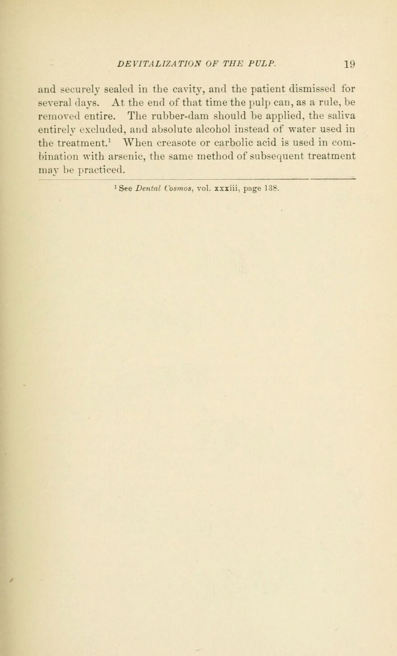 and securely sealed in the cavity, and the patient dismissed for several days. At the end of that time the pulp can, as a rule, be removed entire. The rubber-dam should be applied, the saliva entirely excluded, and absolute alcohol instead of water used in the treatment.1 When creasote or carbolic acid is used in com- bination with arsenic, the same method of subsequent treatment may be practiced. 1 See Dental Cosmos, vol. xxiiii, page 138.