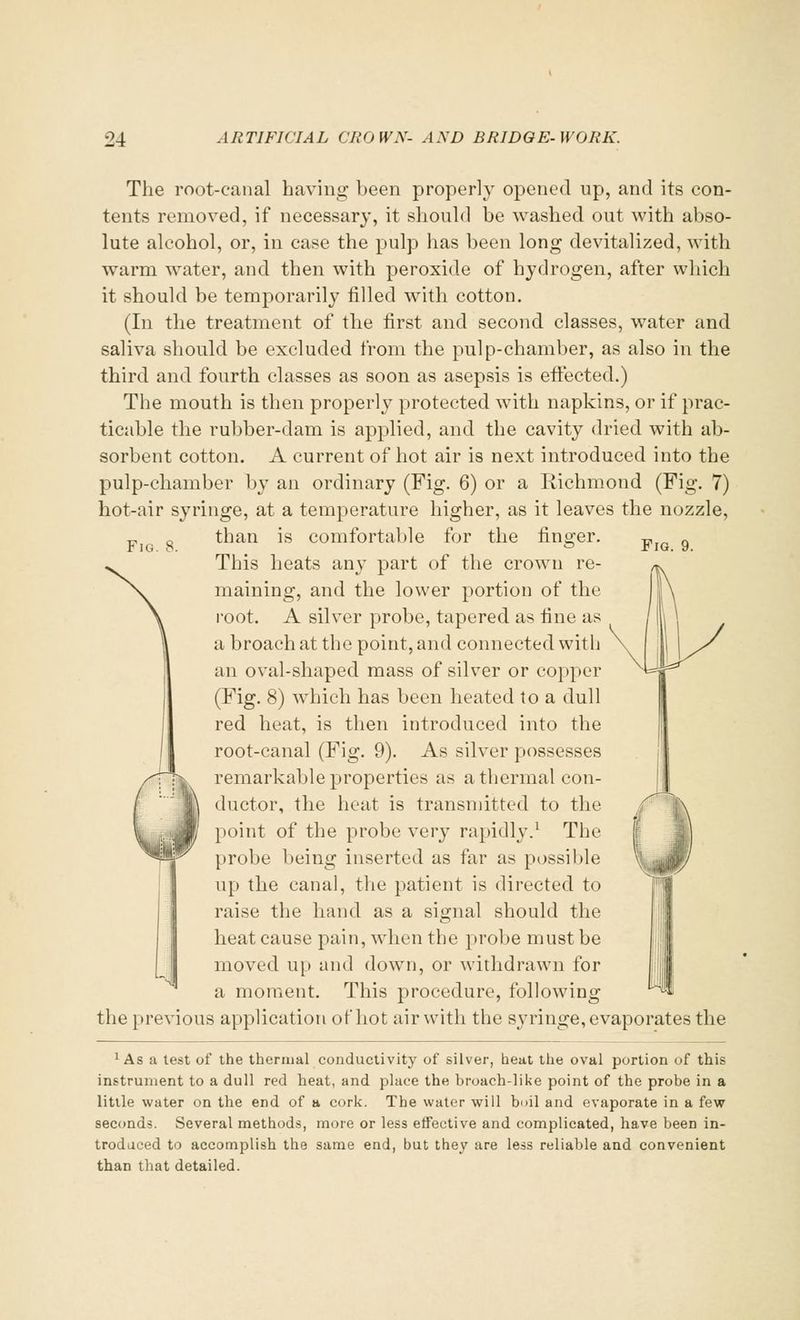 Fig. 8. Fig. 9. The root-canal having been properly opened up, and its con- tents removed, if necessary, it should be washed out with abso- lute alcohol, or, in case the pulp has been long devitalized, with warm water, and then with peroxide of hydrogen, after which it should be temporarily filled with cotton. (In the treatment of the first and second classes, water and saliva should be excluded from the pulp-chamber, as also in the third and fourth classes as soon as asepsis is effected.) The mouth is then properly protected with napkins, or if prac- ticable the rubber-dam is applied, and the cavity dried with ab- sorbent cotton. A current of hot air is next introduced into the pulp-chamber by an ordinary (Fig. 6) or a Richmond (Fig. 7) hot-air syringe, at a temperature higher, as it leaves the nozzle, than is comfortable for the finger. This heats any part of the crown re- maining, and the lower portion of the root. A silver probe, tapered as fine as a broach at the point, and connected with an oval-shaped mass of silver or copper (Fig. 8) which has been heated to a dull red heat, is then introduced into the root-canal (Fig. 9). As silver possesses remarkable properties as a thermal con- ductor, the heat is transmitted to the point of the probe very rapidly.1 The probe being inserted as far as possible up the canal, the patient is directed to raise the hand as a signal should the heat cause pain, when the probe must be moved up and down, or withdrawn for a moment. This procedure, following the previous application of hot air with the syringe, evaporates the 1 As a test of the thermal conductivity of silver, heat the oval portion of this instrument to a dull red heat, and place the broach-like point of the probe in a little water on the end of a cork. The water will boil and evaporate in a few seconds. Several methods, more or less effective and complicated, have been in- troduced to accomplish the same end, but they are less reliable and convenient than that detailed.