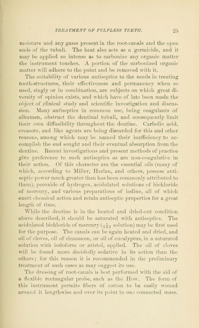 moisture and any gases present in the root-canals and the open ends of the tubuli. The heat also acts as a germicide, and it may be applied so intense as to carbonize any organic matter the instrument touches. A portion of the carbonized organic matter will adhere to the point and be removed with it. The .suitability of various antiseptics to the needs in treating tooth-structures, their effectiveness and permanency when so used, singly or in combination, are subjects on which great di- versity of opinion exists, and which have of late been made the object of .clinical study and scientific investigation and discus- sion. Many antiseptics in common use, being coagulants of albumen, obstruct the dentinal tubuli, and consequently limit their own diffusibility throughout the dentine. Carbolic acid, creasote. and like agents are hems; discarded for this and other reasons, among which may be named their inefticienc}' to ac- complish the end sought and their eventual absorption from the dentine. Recent investigations and present methods of practice give preference to such antiseptics as are non-coagulative in their action. Of this character are the essential oils (many of which, according to Miller, Harlan, and others, possess anti- septic power much greater than has been commonly attributed to them), peroxide of hydrogen, acidulated solutions of bichloride of mercury, and various preparations of iodine, all of which exert chemical action and retain antiseptic properties for a great length of time. While the dentine is in the heated and dried-out condition above described, it should be saturated with antiseptics. The acidulated bichloride of mercury (3-^ solution) maybe first used for the purpose. The canals can be agaiu heated and dried, and oil of cloves, oil of cinnamon, or oil of eucalyptus, in a saturated solution with iodoform or aristol, applied. The oil of cloves will be found more decidedly sedative in its action than the other>; tor this reason it is recommended in the preliminary treatment of such cases as may suggest its use. The dressing of root-canals is best performed with the aid of a flexible rectangular probe, such as the How. The form of this instrument permits libers of cotton to be easily wound around it lengthwise and over its point in one connected mass.