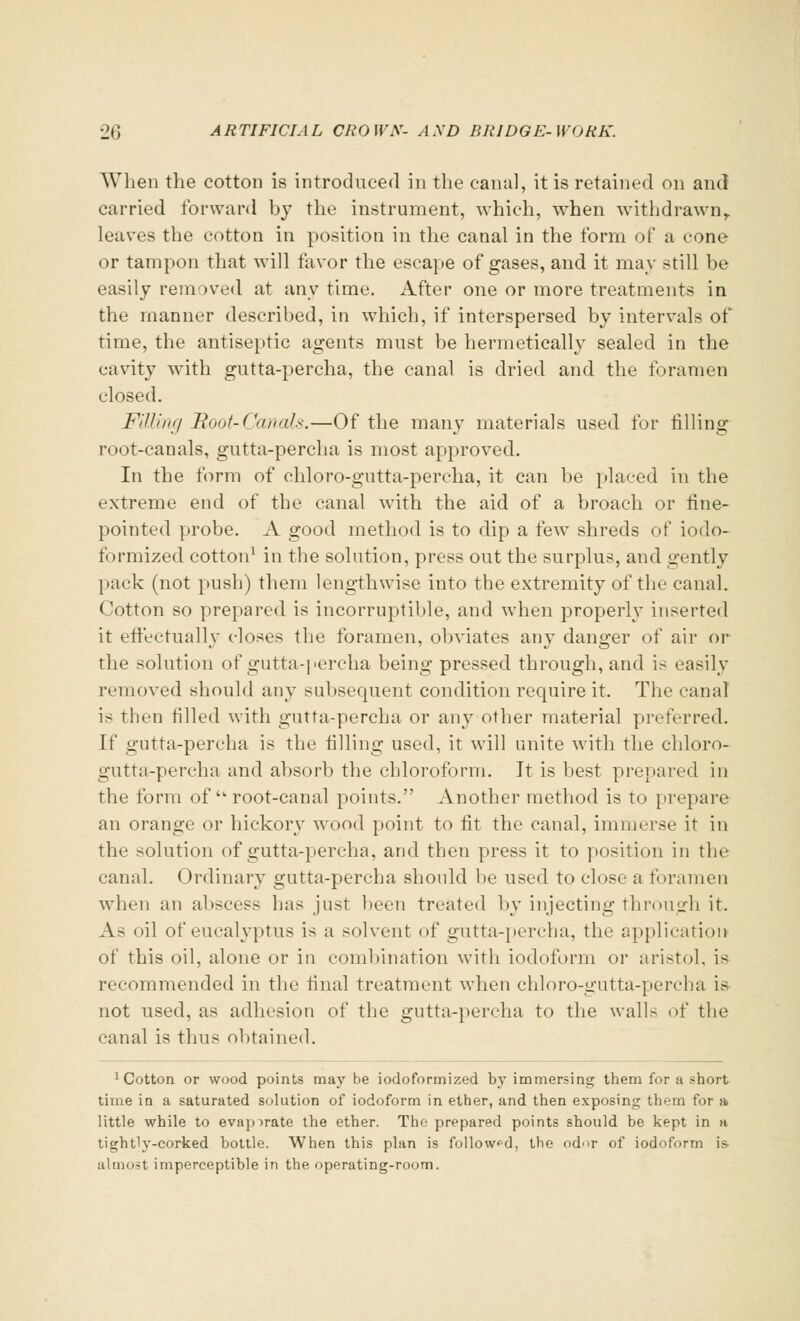 When the cotton is introduced in the canal, it is retained on and carried forward by the instrument, which, when withdrawn, leaves the cotton in position in the canal in the form of a cone or tampon that will favor the escape of gases, and it may still be easily removed at any time. After one or more treatments in the manner described, in which, if interspersed by intervals of time, the antiseptic agents must be hermetically sealed in the cavity with gutta-percha, the canal is dried and the foramen closed. Willing Root-Canals.—Of the man}' materials used for filling root-canals, gutta-percha is most approved. In the form of chloro-gutta-percha, it can be placed in the extreme end of the canal with the aid of a broach or fine- pointed probe. A good method is to dip a few shreds of iodo- formized cotton1 in the solution, press out the surplus, and gently pack (not push) them lengthwise into the extremity of the canal. Cotton so prepared is incorruptible, and when properly inserted it effectually closes the foramen, obviates any danger of air or the solution of gutta-percha being pressed through, and is easily removed should any subsequent condition require it. The canal is then filled with gutta-percha or any other material preferred. If gutta-percha is the filling used, it will unite with the chloro- gutta-percha and absorb the chloroform. It is best prepared in the form of  root-canal points. Another method is to prepare an orange or hickory wood point to fit the canal, immerse it in the solution of gutta-percha, and then press it to position in the canal. Ordinary gutta-percha should be used to close a foramen when an abscess has just been treated by injecting through it. As oil of eucalyptus is a solvent of gutta-percha, the application of this oil, alone or in combination with iodoform or aristol, is recommended in the final treatment when chloro-gutta-percha is- not used, as adhesion of the gutta-percha to the walls of the canal is thus obtained. Cotton or wood points may be iodoformized by immersing them for a short time in a saturated solution of iodoform in ether, and then exposing them for a little while to evaporate the ether. The prepared points should be kept in a tightly-corked bottle. When this plan is followed, the odor of iodoform is almost imperceptible in the operating-room.
