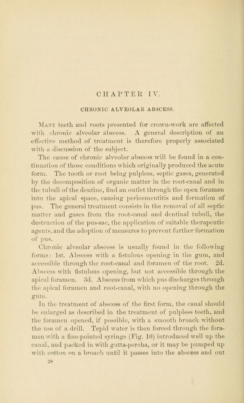 CHRONIC ALVEOLAR ABSCESS. Many teeth and roots presented for crown-work are affected with chronic alveolar abscess. A general description of an effective method of treatment is therefore properly associated with a discussion of the subject. The cause of chronic alveolar abscess will be found in a con- tinuation of those conditions which originally produced the acute form. The tooth or root being pulpless, septic gases, generated by the decomposition of organic matter in the root-canal and in the tubuli of the dentine, find an outlet through the open foramen into the apical space, causing pericementitis and formation of pus. The general treatment consists in the removal of all septic matter and gases from the root-canal and dentinal tubuli, the destruction of the pus-sac, the application of suitable therapeutic agents, and the adoption of measures to prevent further formation of pus. Chronic alveolar abscess is usually found in the following forms: 1st. Abscess with a fistulous opening in the gum, and accessible through the root-canal and foramen of the root. 2d. Abscess with fistulous opening, but not accessible through the apical foramen. 3d. Abscess from which pus discharges through the apical foramen and root-canal, with no opening through the gum. In the treatment of abscess of the first form, the canal should be enlarged as described in the treatment of pulpless teeth, and the foramen opened, if possible, with a smooth broach without the use of a drill. Tepid water is then forced through the fora- men with a fine-pointed syringe (Fig. 10) introduced wTell up the canal, and packed in with gutta-percha, or it may be pumped up with cotton on a broach until it passes into the ab-cess and out