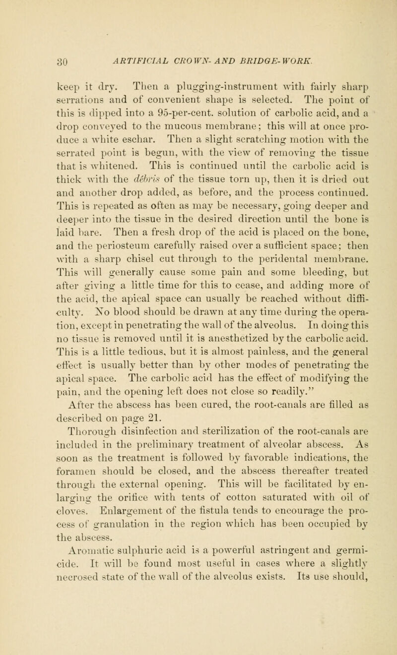 keep it dry. Then a plugging-instrument with fairly sharp serrations and of convenient shape is selected. The point of this is dipped into a 95-per-cent. solution of carbolic acid, and a drop conveyed to the mucous membrane; this will at once pro- duce a white eschar. Then a slight scratching motion with the serrated point is begun, with the view of removing the tissue that is whitened. This is continued until the carbolic acid is thick with the dtibris of the tissue torn up, then it is dried out and another drop added, as before, and the process continued. This is repeated as often as may be necessary, going deeper and deeper into the tissue in the desired direction until the bone is laid bare. Then a fresh drop of the acid is placed on the bone, and the periosteum carefully raised over a sufficient space; then with a sharp chisel cut through to the peridental membrane. This will generally cause some pain and some bleeding, but after giving a little time for this to cease, and adding more of the acid, the apical space can usually be reached without diffi- culty. Xo blood should be drawn at any time during the opera- tion, except in penetrating the wall of the alveolus. In doing this no tissue is removed until it is anesthetized by the carbolic acid. This is a little tedious, but it is almost painless, and the general effect is usually better than by other modes of penetrating the apical space. The carbolic acid has the effect of modifying the pain, and the opening left does not close so readily. After the abscess has been cured, the root-canals are filled as described on page 21. Thorough disinfection and sterilization of the root-canals are included in the preliminary treatment of alveolar abscess. As soon as the treatment is followed by favorable indications, the foramen should be closed, and the abscess thereafter treated through the external opening. This will be facilitated by en- larffinu' the orifice with tents of cotton saturated with oil of cloves. Enlargement of the fistula tends to encourage the pro- cess of granulation in the region which has been occupied by the abscess. Aromatic sulphuric acid is a powerful astringent and germi- cide. It will be found most useful in cases where a slightly necrosed state of the wall of the alveolus exists. Its use should,