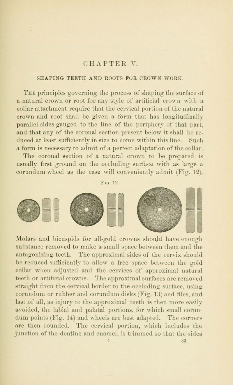 CHAPTER V SHAPING TEETH AND ROOTS FOR CROWN-WORK. The principles governing the process of shaping the surface of a natural crown or root for any style of artificial crown with a collar attachment require that the cervical portion of the natural crown and root shall be given a form that has longitudinally parallel sides gauged to the line of the periphery of that part. and that any of the coronal section present below it shall be re- duced at least sufficiently in size to come within this line. Such a form is necessary to admit of a perfect adaptation of the collar. The coronal section of a natural crown to be prepared is usually first ground on the occluding surface with as large a corundum wheel as the case will conveniently admit (Fig. 12). Fig. 12. Molars and bicuspids for all-gold crowns shoujd have enough substance removed to make a small space between them and the antagonizing teeth. The approximal sides of the cervix should be reduced sufficiently to allow a free space between the gold collar when adjusted and the cervices of approximal natural teeth or artificial crowns. The approximal surfaces are removed straight from the cervical border to the occluding surface, using corundum or rubber and corundum disks (Fig. 13) and files, and last of all, as injury to the approximal teeth is then more easily avoided, the labial and palatal portions, for which small corun- dum points (Fig. 14) and wheels are best adapted. The corners are then rounded. The cervical portion, which includes the junction of the dentine and enamel, is trimmed so that the sides