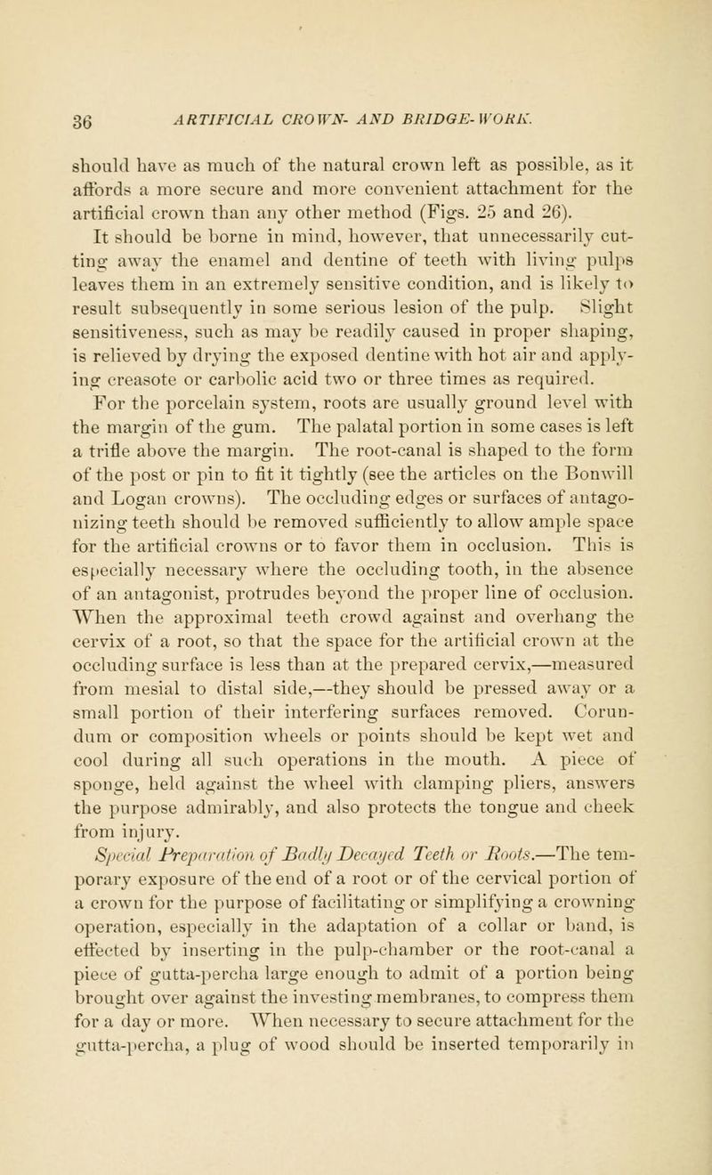 should have as much of the natural crown left as possible, as it affords a more secure and more convenient attachment for the artificial crown than any other method (Figs. 25 and 26). It should be borne in mind, however, that unnecessarily cut- ting away the enamel and dentine of teeth with living pulps leaves them in an extremely sensitive condition, and is likely to result subsequently in some serious lesion of the pulp. Slight sensitiveness, such as may be readily caused in proper shaping, is relieved by drying the exposed dentine with hot air and apply- ing creasote or carbolic acid two or three times as required. For the porcelain system, roots are usually ground level with the margin of the gum. The palatal portion in some cases is left a trifle above the margin. The root-canal is shaped to the form of the post or pin to fit it tightly (see the articles on the Bonwill and Logan crowns). The occluding edges or surfaces of antago- nizing teeth should be removed sufficiently to allow ample space for the artificial crowns or to favor them in occlusion. This is especially necessary where the occluding tooth, in the absence of an antagonist, protrudes beyond the proper line of occlusion. When the approximal teeth crowd against and overhang the cervix of a root, so that the space for the artificial crown at the occluding surface is less than at the prepared cervix,—measured from mesial to distal side,—they should be pressed away or a small portion of their interfering surfaces removed. Corun- dum or composition wheels or points should be kept wet and cool during all such operations in the mouth. A piece of sponge, held against the wheel with clamping pliers, answers the purpose admirably, and also protects the tongue and cheek from injury. Special Preparation of Badly Decayed Teeth or Boots.—The tem- porary exposure of the end of a root or of the cervical portion of a crowm for the purpose of facilitating or simplifying a crowning operation, especially in the adaptation of a collar or band, is effected by inserting in the pulp-chamber or the root-canal a piece of gutta-percha large enough to admit of a portion being brought over against the investing membranes, to compress them for a day or more. TVhen necessary to secure attachment for the gutta-percha, a plug of wood should be inserted temporarily in