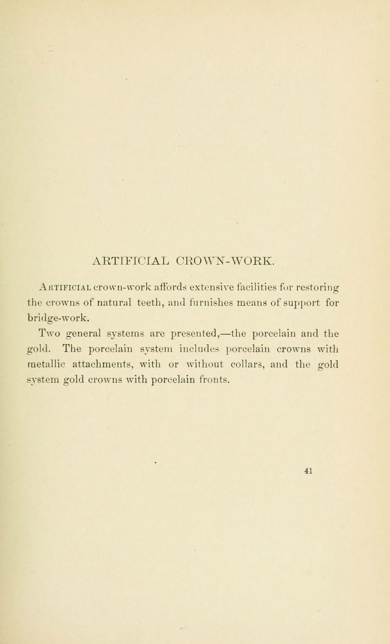 Artificial crown-work aft'ords extensive facilities for restoring the crowns of natural teeth, and furnishes means of support for bridge-work. Two general systems are presented,—the porcelain and the gold. The porcelain system includes porcelain crowns with metallic attachments, with or without collars, and the gold system gold crowns with porcelain fronts.