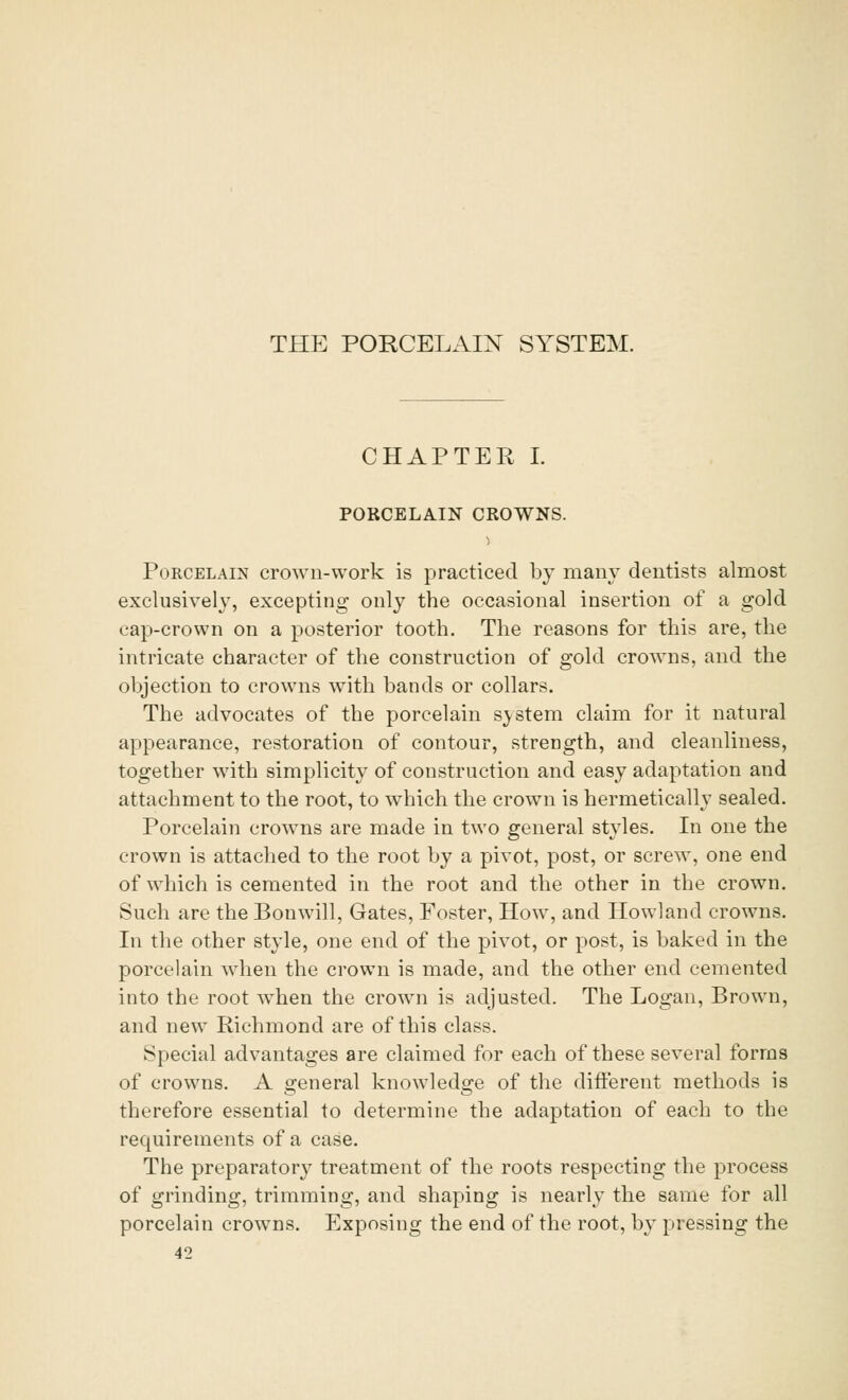 THE PORCELAIN SYSTEM. CHAPTER I. PORCELAIN CROWNS. Porcelain crown-work is practiced by many dentists almost exclusively, excepting only the occasional insertion of a gold cap-crown on a posterior tooth. The reasons for this are, the intricate character of the construction of gold crowns, and the objection to crowns with bands or collars. The advocates of the porcelain system claim for it natural appearance, restoration of contour, strength, and cleanliness, together with simplicity of construction and easy adaptation and attachment to the root, to which the crown is hermetically sealed. Porcelain crowns are made in two general styles. In one the crown is attached to the root by a pivot, post, or screw, one end of which is cemented in the root and the other in the crown. Such are the Bonwill, Gates, Foster, How, and Howland crowns. In the other style, one end of the pivot, or post, is baked in the porcelain when the crown is made, and the other end cemented into the root when the crown is adjusted. The Logan, Brown, and new Richmond are of this class. Special advantages are claimed for each of these several forms of crowns. A general knowledge of the different methods is therefore essential to determine the adaptation of each to the requirements of a case. The preparatory treatment of the roots respecting the process of grinding, trimming, and shaping is nearly the same for all porcelain crowns. Exposing the end of the root, by pressing the