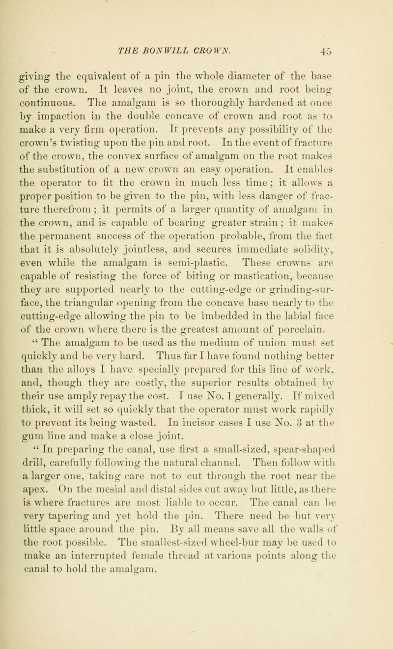 giving the equivalent of a pin the whole diameter of the base of the crown. It leaves no joint, the crown and root being continuous. The amalgam is so thoroughly hardened at once by impaction in the double concave of crown and root as to make a very firm operation. It prevents any possibility of the crown's twisting upon the pin and root. In the event of fracture of the crown, the convex surface of amalgam on the root makes the substitution of a new crown an easy operation. It enables the operator to lit the crown in much less time ; it allows a proper position to be given to the pin, with less danger of frac- ture therefrom ; it permits of a larger quantity of amalgam in the crown, and is capable of bearing greater strain ; it makes the permanent success of the operation probable, from the fart that it is absolutely jointless, and secures immediate solidity. even while the amalgam is semi-plastic. These crowns are capable of resisting the force of biting or mastication, because they are supported nearly to the cutting-edge or grinding-sur- face, the triangular opening from the concave base nearly to the cutting-edge allowing the pin to be imbedded in the labial face of the crown where there is the greatest amount of porcelain. The amalgam to be used as the medium of union must set quickly and be very hard. Thus far I have found nothing better than the alloys I have specially prepared for this line of work, and, though they are costly, the superior results obtained by their use amply repay the cost. I use No. 1 generally. If mixed thick, it will set so quickly that the operator must Avork rapidly to prevent its being wasted. In incisor cases I use No. 3 at the gum line and make a close joint. In preparing the canal, use first a small-sized, spear-shaped drill, carefully following the natural channel. Then follow with a larger one, taking care not to cut through the root near the apex. On the mesial and distal sides cut away but little, as there is where fractures are most liable to occur. The canal can be very tapering and yet hold the pin. There need be but very little space around the pin. By all means save all the walls of the root possible. The smallest-sized wheel-bur may be used to make an interrupted female thread at various points along the canal to hold the amalgam.