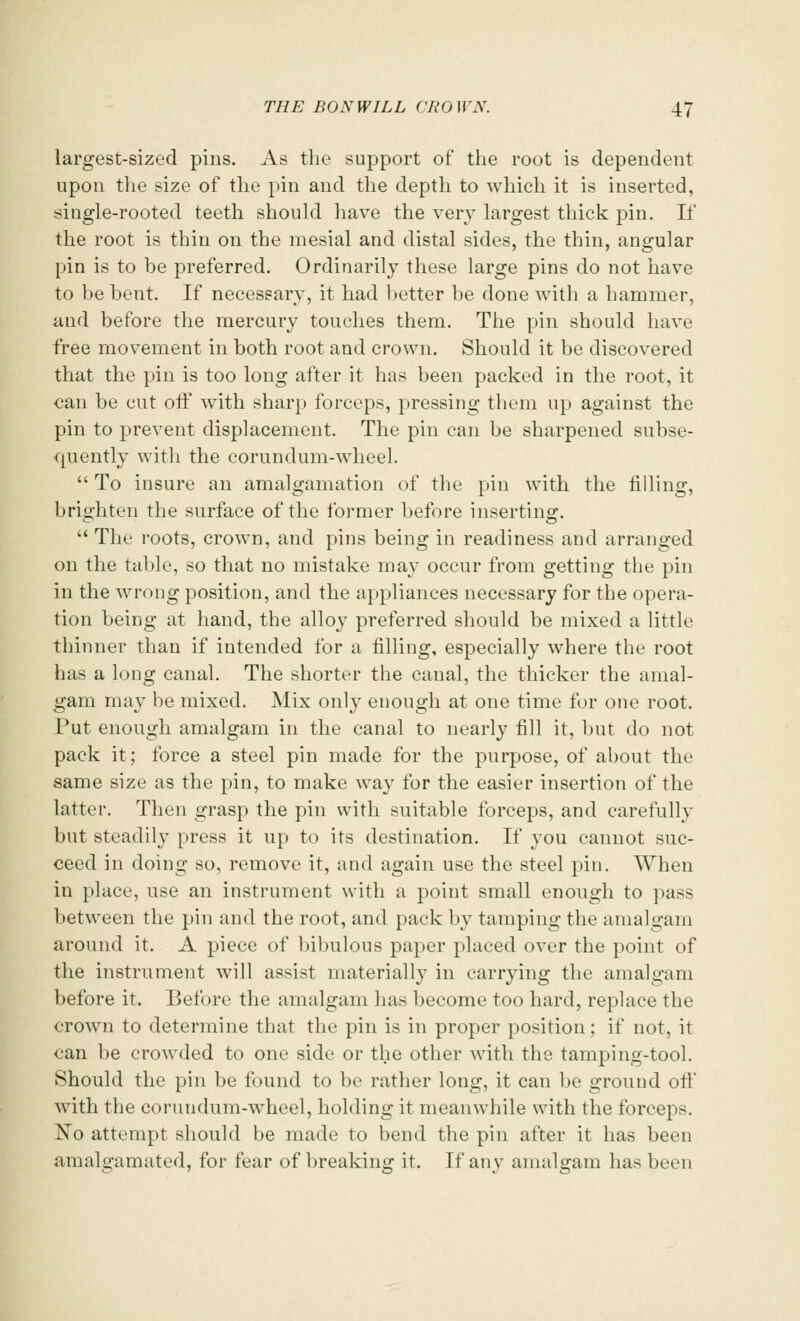 largest-sized pins. As the support of the root is dependent upon the size of the pin and the depth to which it is inserted, single-rooted teeth should have the very largest thick pin. If the root is thin on the mesial and distal sides, the thin, angular pin is to he preferred. Ordinarily these large pins do not have to be bent. If necessary, it had better be done with a hammer, and before the mercury touches them. The pin should have free movement in both root and crown. Should it be discovered that the pin is too long after it has been packed in the root, it can be cut off with sharp forceps, pressing them up against the pin to prevent displacement. The pin can be sharpened subse- quently with the corundum-wheel.  To insure an amalgamation of the pin with the filling, brighten the surface of the former before inserting.  The roots, crown, and pins being in readiness and arranged on the table, so that no mistake may occur from getting the pin in the wrong position, and the appliances necessary for the opera- tion being at hand, the alloy preferred should be mixed a little thinner than if intended for a filling, especially where the root has a long canal. The shorter the canal, the thicker the amal- gam may be mixed. Mix only enough at one time for one root. Put enough amalgam in the canal to nearly fill it, but do not pack it; force a steel pin made for the purpose, of about the same size as the pin, to make way for the easier insertion of the latter. Then grasp the pin with suitable forceps, and carefully but steadily press it up to its destination. If you cannot suc- ceed in doing so, remove it, and again use the steel pin. When in place, use an instrument with a point small enough to pass between the pin and the root, and pack by tamping the amalgam around it. A piece of bibulous paper placed over the point of the instrument will assist materially in carrying the amalgam before it. Before the amalgam has become too hard, replace the crown to determine that the pin is in proper position; if not, it can be crowded to one side or the other with the tamping-tool. Should the pin be found to be rather long, it can be ground oft' with the corundum-wheel, holding it meanwhile with the forceps. No attempt should be made to bend the pin after it has been amalgamated, for fear of breaking it. If any amalgam has been