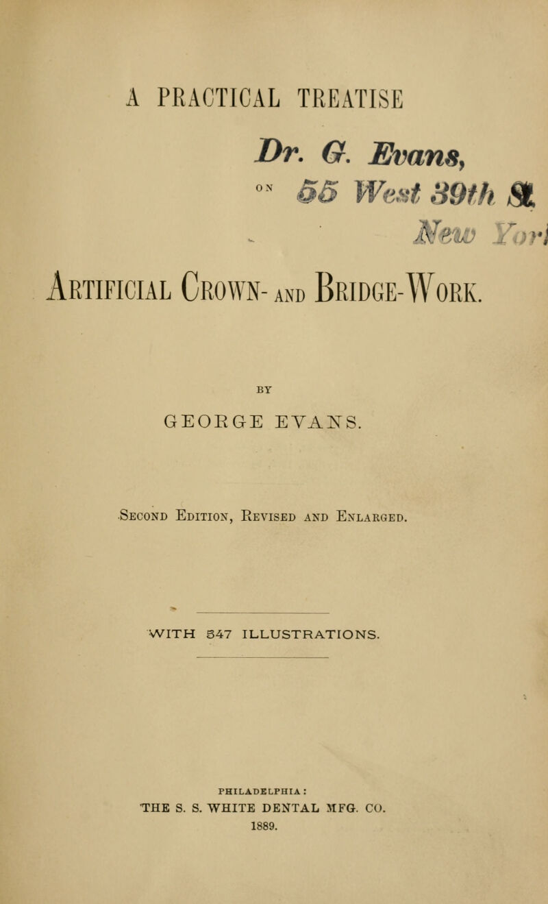 A PRACTICAL TREATISE Dr. G. Evans, ° 55 West 89th & New Tori Artificial Crown- and Bridge-Work. BY GEORGE EYANS, Second Edition, Revised and Enlarged. WITH 547 ILLUSTRATIONS. PHILADELPHIA: THE S. S. WHITE DENTAL 5IFG. CO. 1889.