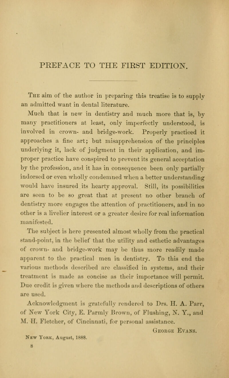 The aim of the author in preparing this treatise is to supply an admitted want in dental literature. Much that is new in dentistry and much more that is, by many practitioners at least, only imperfectly understood, is involved in crown- and bridge-work. Properly practiced it approaches a fine art; but misapprehension of the principles underlying it, lack of judgment in their application, and im- proper practice have conspired to prevent its general acceptation by the profession, and it has in consequence been only partially indorsed or even whollv condemned when a better understanding would have insured its hearty approval. Still, its possibilities are seen to be so great that at present no other branch of dentistry more engages the attention of practitioners, and in no other is a livelier interest or a greater desire for real information manifested. The subject is here presented almost wholly from the practical stand-point, in the belief that the utility and esthetic advantages of crown- and bridge-work may be thus more readily made apparent to the practical men in dentistry. To this end the various methods described an- classified in systems, and their treatment is made as concise as their importance will permit Due credit i~ given where ilie methods and descriptions of others are need. Acknowledgment is gratefully rendered to Drs. II. A. Parr, of New York City, E. Parmly Brown, of Mushing, X. Y., and M. II. Fletcher, of Cincinnati, for personal assistance. George Evans. New York, August, 1888.