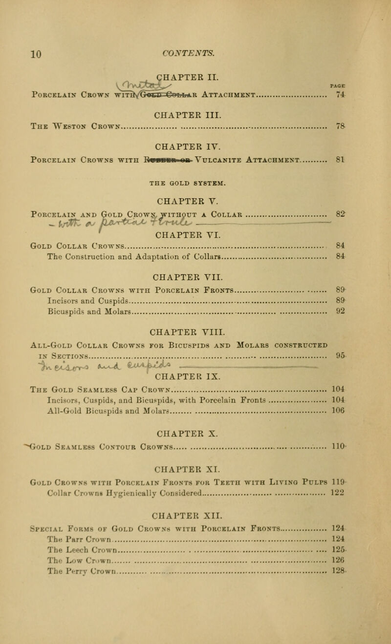 CHAPTER II. S/VyJ^S^^ page Porcelain Crown- wit^/G^lU Collar Attachment 74 CHAPTER III. The Weston Crown 78 CHAPTER IV. Porcelain Crowns with Rvn«»»«a- Vulcanite Attachment 81 THE GOLD SYSTEM. CHAPTER V. Porcelain and Cold Crown, without a Collar 82 CELAIN AND GOLD CROWN, WITHOU7 CHAPTER VI. Gold Collar Crowns 84 The Construction and Adaptation of Collars 84 CHAPTER VII. Gold Collar Crowns with Porcelain Fronts 89 Incisors and Cuspids 89 Bicuspids and Molars 92 CHAPTER VIII. All-Gold Collar Crowns for Bicuspids and Molars constructed in Sections 95 %.e^Urt^> a-^L &UA-kc*l* _—,— CHAPTER IX. The Gold Seamless Cap Crown 104 Incisors, Cuspids, and Bicuspids, with Porcelain Fronts 104 All-Gold Bicuspids and Molars 106 CHAPTER X. •Gold Seamless Contour Crowns 110- CHAPTER XL Gold Crowns with Porcelain Fronts for Teeth with Living Pulps 119 Collar Crowns Hvgienically Considered 122 CHAPTER XII. %t%{ iai. PoBHfl OI Gold C'kowns with Porcelain Fronts 124 The Parr Crown 1^4 The Leech Crown 125- Low (,'r 'Wii l*2»i The P<-rry Crown 128