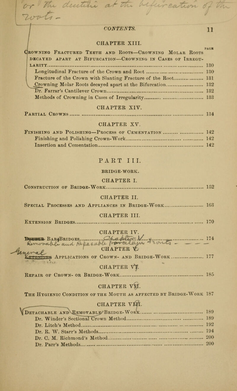 CHAPTER XIII. PACK Drowning Fractured Teeth and Roots—Crowning Molar Roots decayed apart at bifurcation—crowning in cases of irregu- LARITY 130 Longitudinal Fracture of the Crown and Root 130 Fracture of the Crown with Slanting Fracture of the Root 131 Crowning Molar Roots decayed apart at the Bifurcation 132 Dr. Farrar's Cantilever Crown 132 Methods of Crowning in Cases of Irregularity 133 CHAPTER XIV. Partial Crowns 134 CHAPTER XV. Finishing and Polishing—Process of Cementation 142 Finishing and Polishing Crown-Work 142 Insertion and Cementation 142 PAET III. BRIDGE-WORK. CHAPTER I. Construction of Bridge-Work 152 CHAPTER II. Special Processes and Appliances in Bridge-Work 163 CHAPTER III. Extension Bridges 170 CHAPTER IV. IKlUUfcll BARfBRIDGES C<4L/3~&£ZfCr.M...-* (**» ** EfTT,fi'va Applications of Crown- and Bridge-Work 1 - 7 CHAPTER Vf. Repair of Crown- or Bridge-Work 185 CHAPTER VII. The Hygienic Condition of the Mouth as affected by Bridge-Work 187 CHAPTER V&T. [Detachable and\PvEMOVable/Bridge-Work 189 Dr. Winder's Sectional Crown Method 189 Dr. Litch's Method 192 Dr. R. W. Starr's Methods 194 Dr. C. M. Richmond's Method 200 Dr. Parr's Methods 200