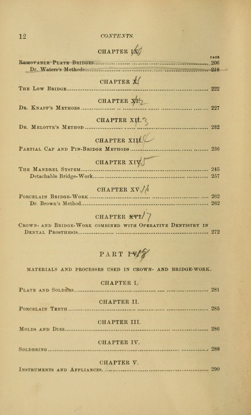 CHAPTER ]% PAGE Removable Plate Bridges 206 Dr. Waters's Methods 218 CHAPTER if The Low Bridge 222 CHAPTER XTv Dr. Knapp's Methods 227 CHAPTER XlA.1 Dr. Melotte's Method 232 CHAPTER XIII. Partial Cap and Pin-Bridge Methods 236 CHAPTER Xiyj The Mandrel System 245 Detachable Bridge-Work 257 CHAPTER XV./A Porcelain Bridge-Work 262 Dr. Brown's Method 262 CHAPTER -FHr/y Crown- and Bridge-Work combined with Operative Dentistry in Dental Prosthesis 272 PART r-¥/$> MATERIALS AND PROCESSES USED IN CROWN- AND BRIDGE-WORK. CHAPTER I. Plate and Solders 281 CHAPTER II. Porcklain Teeth 285 CHAPTER III. M'n.iis and Dim 286 CHAPTER IV. SoLSBBDra 288 CHAPTER V. aUKSVM and Arn.ianckn 290