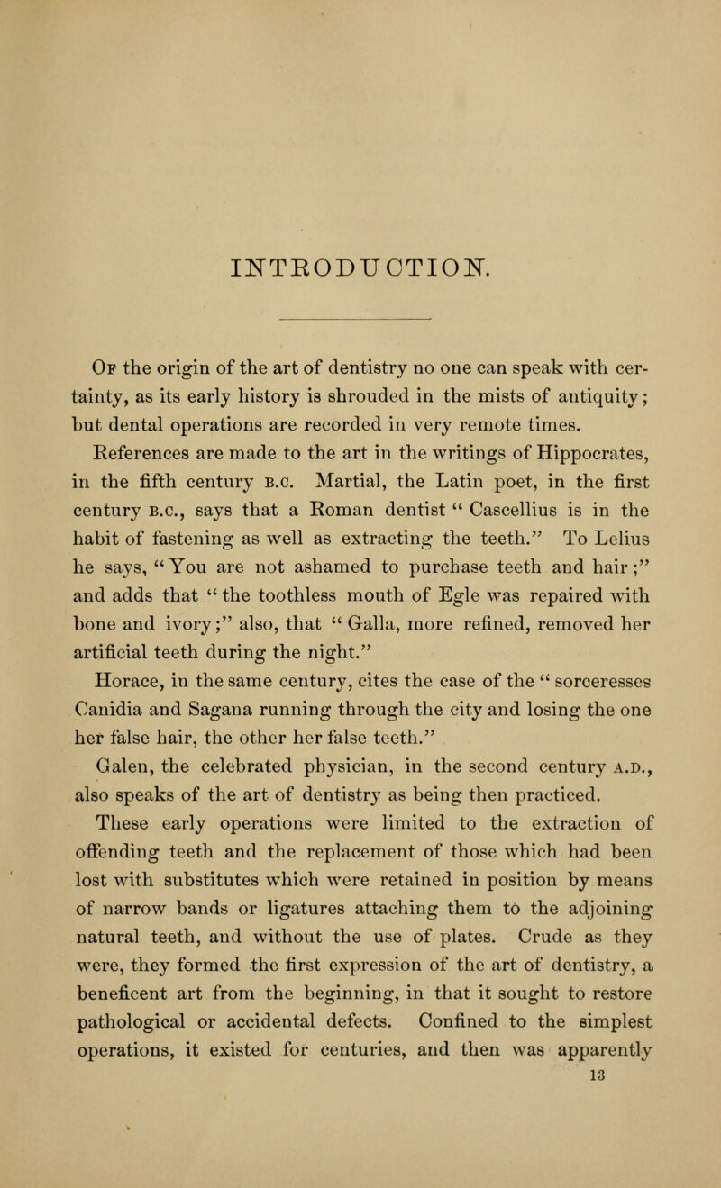 INTKODUCTIOK Of the origin of the art of dentistry no one can speak with cer- tainty, as its early history is shrouded in the mists of antiquity; but dental operations are recorded in very remote times. References are made to the art in the writings of Hippocrates, in the fifth century B.C. Martial, the Latin poet, in the first century B.C., says that a Roman dentist  Cascellius is in the habit of fastening as well as extracting the teeth. To Lelius he says, You are not ashamed to purchase teeth and hair; and adds that  the toothless mouth of Egle was repaired with bone and ivory; also, that  Galla, more refined, removed her artificial teeth during the night. Horace, in the same century, cites the case of the  sorceresses Canidia and Sagana running through the city and losing the one her false hair, the other her false teeth. Galen, the celebrated physician, in the second century a.d., also speaks of the art of dentistry as being then practiced. These early operations were limited to the extraction of offending teeth and the replacement of those which had been lost with substitutes which were retained in position by means of narrow bands or ligatures attaching them to the adjoining natural teeth, and without the use of plates. Crude as they were, they formed the first expression of the art of dentistry, a beneficent art from the beginning, in that it sought to restore pathological or accidental defects. Confined to the simplest operations, it existed for centuries, and then was apparently