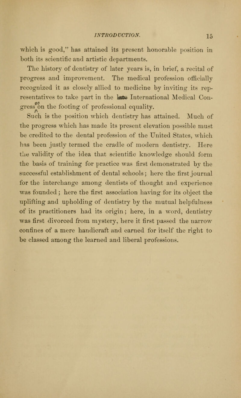 which is good, has attained its present honorable position in both its scientific and artistic departments. The history of dentistry of later years is, in brief, a recital of progress and improvement. The medical profession officially recognized it as closely allied to medicine by inviting its rep- resentatives to take part in the kttw International Medical Con- gress on the footing of professional equality. Such is the position which dentistry has attained. Much of the progress which has made its present elevation possible must be credited to the dental profession of the United States, which has been justly termed the cradle of modern dentistry. Here the validity of the idea that scientific knowledge should form the basis of training for practice was first demonstrated by the successful establishment of dental schools; here the first journal for the interchange among dentists of thought and experience was founded; here the first association having for its object the uplifting and upholding of dentistry by the mutual helpfulness of its practitioners had its origin; here, in a word, dentistry was first divorced from mystery, here it first passed the narrow confines of a mere handicraft and earned for itself the ri^ht to be classed among the learned and liberal professions.