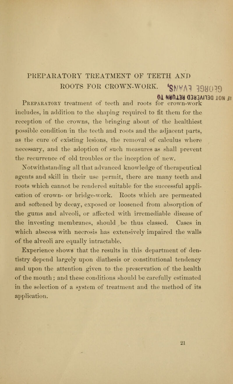 PREPARATORY TREATMENT OF TEETH AXJ) roots for crown-work, 'gjvjv/n ^yo^n <U H%t\m Q3a3AH3Q ION Jl Preparatory treatment of teeth and roots for crown-work includes, in addition to the shaping required to fit them for the reception of the crowns, the bringing about of the healthiest possible condition in the teeth and roots and the adjacent parts, as the cure of existing lesions, the removal of calculus where necessary, and the adoption of such measures as shall prevent the recurrence of old troubles or the inception of new. Notwithstanding all that advanced knowledge of therapeutical agents and skill in their use permit, there are many teeth and roots which cannot be rendered suitable for the successful appli- cation of crown- or bridge-work. Roots which are permeated and softened by decay, exposed or loosened from absorption of the gums and alveoli, or affected with irremediable disease of the investing membranes, should be thus classed. Cases in which abscess with necrosis has extensively impaired the walls of the alveoli are equally intractable. Experience shows that the results in this department of den- tistry depend largely upon diathesis or constitutional tendency and upon the attention given to the preservation of the health of the mouth : and these conditions should be carefully estimated in the selection of a system of treatment and the method of its application.