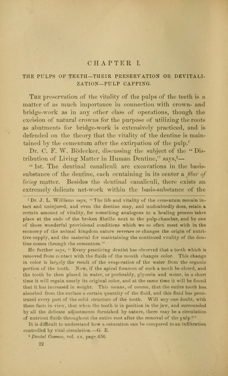 CHAPTER I. THE PULPS OF TEETH—THEIR PRESERVATION OR DEVITALI- ZATION—PULP CAPPING. The preservation of the vitality of the pulps of the teeth is a matter of as much importance in connection with crown- and bridge-work as in any other class of operations, though the excision of natural crowns for the purpose of utilizing the roots as abutments for bridge-work is extensively practiced, and is defended on the theory that the vitality of the dentine is main- tained by the cementum after the extirpation of the pulp.1 Dr. C. F. W. Bodecker, discussing the subject of the  Dis- tribution of Living Matter in Human Dentine, says,-— •• 1st. The dentinal canaliculi are excavations in the basis- substance of the dentine, each containing in its center a fiber of living matter. Besides the dentinal canaliculi, there exists an extremely delicate net-work within the basis-substance of the 1 Dr. J. L. Williams says, The life and vitality of the cementum remain in- tact and uninjured, and even the dentine may, and undoubtedly does, retain a certain amount of vitality, for something analogous to a healing process takes place at the ends of the broken fibrilLe next to the pulp-chamber, and by one of those wonderful provisional conditions which we so often meet with in the economy of the animal kingdom nature reverses or changes the origin of nutri- tive supply, and the material for maintaining the continued vitality of the den- tine comes through the cementum. He further says,  Every practicing dentist has observed that a tooth which is removed from c< ntact with the fluids of the mouth changes color. This change in color is largely the result of the evaporation of the water from the organic portion of the tooth. Now, if the apical foramen of such a tooth be clo-id. and the tooth be then placed in water, or preferably) glycerin and water, in a Bhort time it will regain neatly it- original color, and at the same time it will be found that it has increased in weight. This means, of emir-'', that the entire booth has bed from the surface a certain quantity of the fluid, and this fluid baa pene- trated every part of the solid structure of the tooth. Will any one doubt, with in view, that when the tooth is in position in the jaw, and surrounded by all the delicate adjustment- furnished by nature, there may be a circulation of nutrient fluids throughout the entire root after the removal of the | ulp? It is difficult to understand bow a saturation can be compared to an infiltration controlled by vital circulation.—G. K. • / > ••■ ( i. pagi