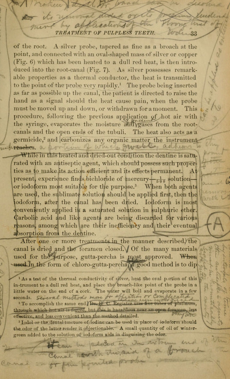 A of the mot. A silver probe, tapered as fine as a broach al the point, an«l connected with an oval-shaped mass of silver or copper (Fig. 6) which has been heated to a dull red heat, is then intro- duced into the root-canal (Fig. 7). As silver possesses remark- able properties as a thermal conductor, the heat is transmitted to the point of the probe vevj rapidly.1 The probe being inserted as tar as possible up the canal, the patient is directed to raise the hand as a signal should the heat cause pain, when the probe must be moved up and down, or withdrawn for a moment. This j procedure, following the previous application of hot air with the Bynnge, evaporates the moisture iffrtTygases from the root- canals and the open ends of the tubuli. The heat also acts as a germicide,2 and carbonizes any organic matter the instrument • reaehrs. friTe Th this heated and dried-out i ondition the dentine is satu- rated with an antiseptic agent, which should possess such proper- ties as to make its action efficient and its efleets permanent. A present experience finds bichloride of mercury—3-^ solution—■ [or iodoform most suitable for the purpose.'1 When both agents used, the sublimate1 solution should be applied first, then the Iodoform, after the canal has/been diied. Iodoform is mdstj Conveniently ar plied iii a saturated solution in sulphuric ether. 2arboli3 acid i.nd lik* agent* are being discarded for various iasonsj, among which \are their inefficiency and! their1 eventual ^sorption from the dentine. *-^ ^ * ~~^ ' After .one or more treatments in the manner described,'the inal is dried and theRU-amen closed\/ Of the many materials used for thevfmrpose, gutta-percha is mostapproved. When --wsed-ln.the form of chloro-gutta-percliaj^rgood method is to dip; (i. cam ^ 1 As a test of the thermal conductivity of sliver, heat the oval portion of this instrument to a dull red heat, and place the broach-like point of the probe in a little water on the end of a cork. The water will l>il and evaporate in a few seconds. ^cv-cnut <h«4$CtnU >yr*^ /r->*$%%&£*: ^ %2&%'z?{<fi~A— 2 To accomplish the same pnd^Ua^T-rT'Tlfteji'ster iii;<w-fi- -f platinum, thr.mnr|i which h'>t air : ,t tlu.-. in liiU.lll'duus mar .. elective, and less coin >-iii.-nt than the method detailed. :J Iodol or the dental tincture of iodine-can be used in place of iodoform should the odor of the latter render it objectionable. A small quantity of oil of winter- green added to the solution of iodoform aids in disguising the odor. 