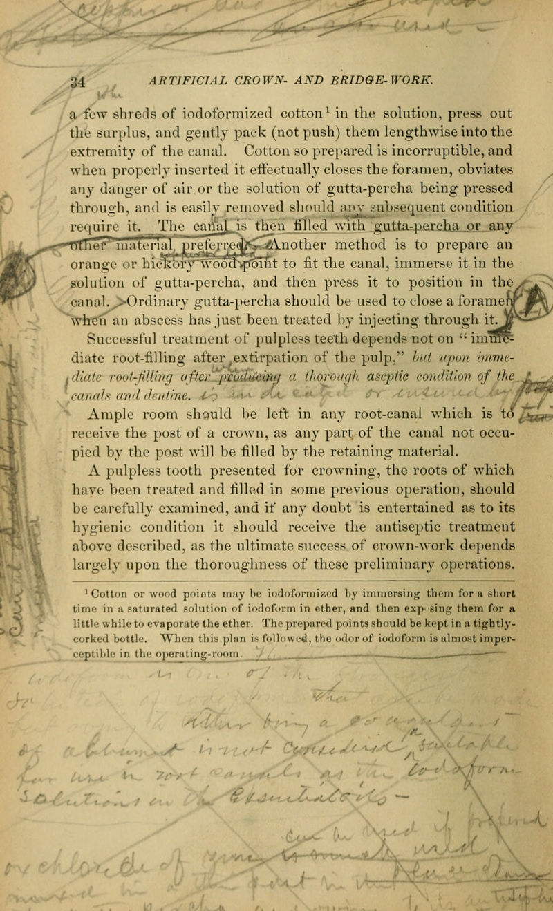 l/i. a few shrefls of iodoformized cotton1 in the solution, press out the surplus, and gently pack (not push) them lengthwise into the extremity of the canal. Cotton so prepared is incorruptible, and when properly inserted it effectually closes the foramen, obviates any danger of air or the solution of gutta-percha being pressed through, and is easily removed should anv subsequent condition require it^Tlie cariiiLi* then filled with gutta-percha or any lef71 material, prejejre(fcs Another method is to prepare an orange or hiekoT^wooa^foTnt to fit the canal, immerse it in the solution of gutta-percha, and then press it to position in the^ canal. -Ordinary gutta-percha should be used to close a foramei when an abscess has just been treated by injecting through it^ Successful treatment of pulpless teeth depends not on  imi diate root-filling after .extirpation of the pulp, but upon imme- tdiate root-filling after proittking >< thorough aseptic condition of jhe^ canals and dentine. Ample room should be left in any root-canal which is t receive the post of a crown, as any part of the canal not occu- pied by the post will be filled by the retaining material. A pulpless tooth presented for crowning, the roots of which have been treated and filled in some previous operation, should be carefully examined, and if any doubt is entertained as to its hygienic condition it should receive the antiseptic treatment above described, as the ultimate success of crown-work depends largely upon the thoroughness of these preliminary operations. 'Cotton or wood points may be iodoformized by immersing them for a sbort time in a saturated solution of iodoform in ether, and then exp> sing them for a little while to evaporate the ether. The prepared points should be kept in a tightly - corked bottle. When this plan ie followed the odor of iodoform is almost imper- ceptible in the operating-room. / I 7 jfc^&W.