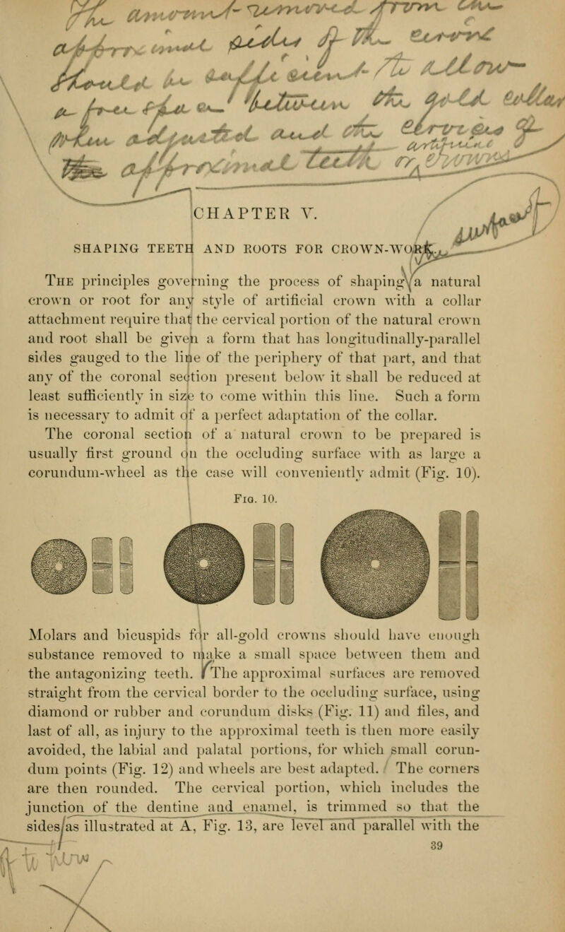 CHAPTER V. SHAPING TEETH AND KOOTS FOR CBOWN-W The principles governing the process of shaping/a natural crown or root for any style of artificial crown with a collar attachment require that the cervical portion of the natural crown and root shall he given a form that has longitudinally-parallel sides gauged to the line of the periphery of that part, and that any of the coronal sedtion present below it shall be reduced at least sufficiently in size to come within this line. Such a form is necessary to admit o'f a perfect adaptation of the collar. The coronal section of a natural crown to he prepared is usually first ground on the occluding surface with as large a corundum-wheel as the case will conveniently admit (Fig. 10). Molars and bicuspids for all-gold crowns should have enough substance removed to make a small space between them and the antagonizing teeth, i The approximal surfaces are removed straight from the cervical border to the occluding surface, using diamond or rubber and corundum disks. (Fig. 11) and files, and last of all, as injury to the approximal teeth is then more easily avoided, the labial and palatal portions, for which small corun- dum points (Fig. 12) and wheels are best adapted. The corners are then rounded. The cervical portion, which includes the junction of the dentineaud enamel, is trimmed so that the sides.as illustrated at A, Fig. 13, are level and parallel with the