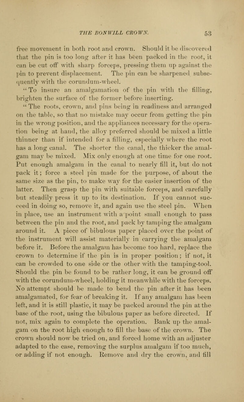free movement in both root and crown. Should it be discovered that the pin is too long after it has been packed in the root, it • •an be cut oft* with sharp forceps, pressing them up against the pin to prevent displacement. The pin can be sharpened subse- quently with the corundum-wheel. To insure an amalgamation of the pin with the filling-, brighten the surface of the former before inserting. The roots, crown, and pins being in readiness and arranged on the table, so that no mistake may occur from getting the pin in the wrong position, and the appliances necessary for the opera- tion being at hand, the alloy preferred should be mixed a little thinner than if intended for a filling, especially where the root has a long canal. The shorter the canal, the thicker the amal- gam may be mixed. Mix only enough at one time for one root. Put enough amalgam in the canal to nearly fill it, but do not pack it; force a steel pin made for the purpose, of about the same size as the pin, to make way for the easier insertion of the latter. Then grasp the pin with suitable forceps, and carefully but steadily press it up to its destination. If you cannot suc- ceed in doing so, remove it, and again use the steel pin. When in place, use an instrument with a point small enough to pass between the pin and the root, and pack by tamping the amalgam around it. A piece of bibulous paper placed over the point of the instrument will assist materially in carrying the amalgam before it. Before the amalgam has become too hard, replace the crown to determine if the pin is in proper position; if not, it can be crowded to one side or the other with the tamping-tool. Should the pin be found to be rather long, it can be ground off with the corundum-wheel, holding it meanwhile with the forceps. Xo attempt should be made to bend the pin after it has been amalgamated, for fear of breaking it. If any amalgam has been left, and it is still plastic, it may be packed around the pin at the base of the root, using the bibulous paper as before directed. If not, mix again to complete the operation. Bank up the amal- gam on the root high enough to fill the base of the crown. The crown should now be tried on, and forced home with an adjuster adapted to the case, removing the surplus amalgam if too much, or adding if not enough. Remove and dry the crown, and till
