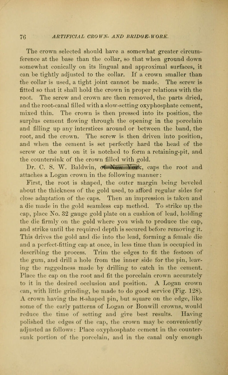 The crown selected should have a somewhat greater circum- ference at the base than the collar, so that when ground down somewhat conically on its lingual and approximal surfaces, it can be tightly adjusted to the collar. If a crown smaller than the collar is used, a tight joint cannot be made. The screw is fitted so that it shall hold the crown in proper relations with the root. The screw and crown are then removed, the parts dried,, and the root-canal filled with a slow-setting oxyphosphate cement,, mixed thin. The crown is then pressed into its position, the surplus cement flowing through the opening in the porcelain and filling up any interstices around or between the band, the root, and the crown. The screw is then driven into position,, and when the cement is set perfectly hard the head of th& screw or the nut on it is notched to form a retaining-pit, and the countersink of the crown filled with gold. Dr. C. S. W. Baldwin, o££fifi£S£idk, caps the root and attaches a Logan crown in the following manner: First, the root is shaped, the outer margin being beveled about the thickness of the gold used, to afford regular sides for close adaptation of the caps. Then an impression is taken and a die made in the gold seamless cap method. To strike up the cap, place No. 32 gauge gold plate on a cushion of lead, holding the die firmly on the gold where you wish to produce the cap, and strike until the required depth is secured before removing it. This drives the gold and die into the lead, forming a female die and a perfect-fitting cap at once, in less time than is occupied in describing the process. Trim the edges to fit the festoon of tli^ gum, and drill a hole from the inner side for the pin, leav- ing the ragged n ess made by drilling to catch in the cement. Place tli<' cap on the root and fit the porcelain crown accurately to it in the desired occlusion and position. A Logan crown <aii, with little grinding, he made to do good service (Fig. 128). A crown having the H-shaped pin, but square on the edge, like Some of the early patterns of Logan or Bonwill crowns, would reduce the time ,,f setting and give best results. Having polished the edges of the cap, the crown may lie conveniently adjusted as follows: Place oxyphosphate cement in the counter- sunk portion of the porcelain, and in the canal only enough