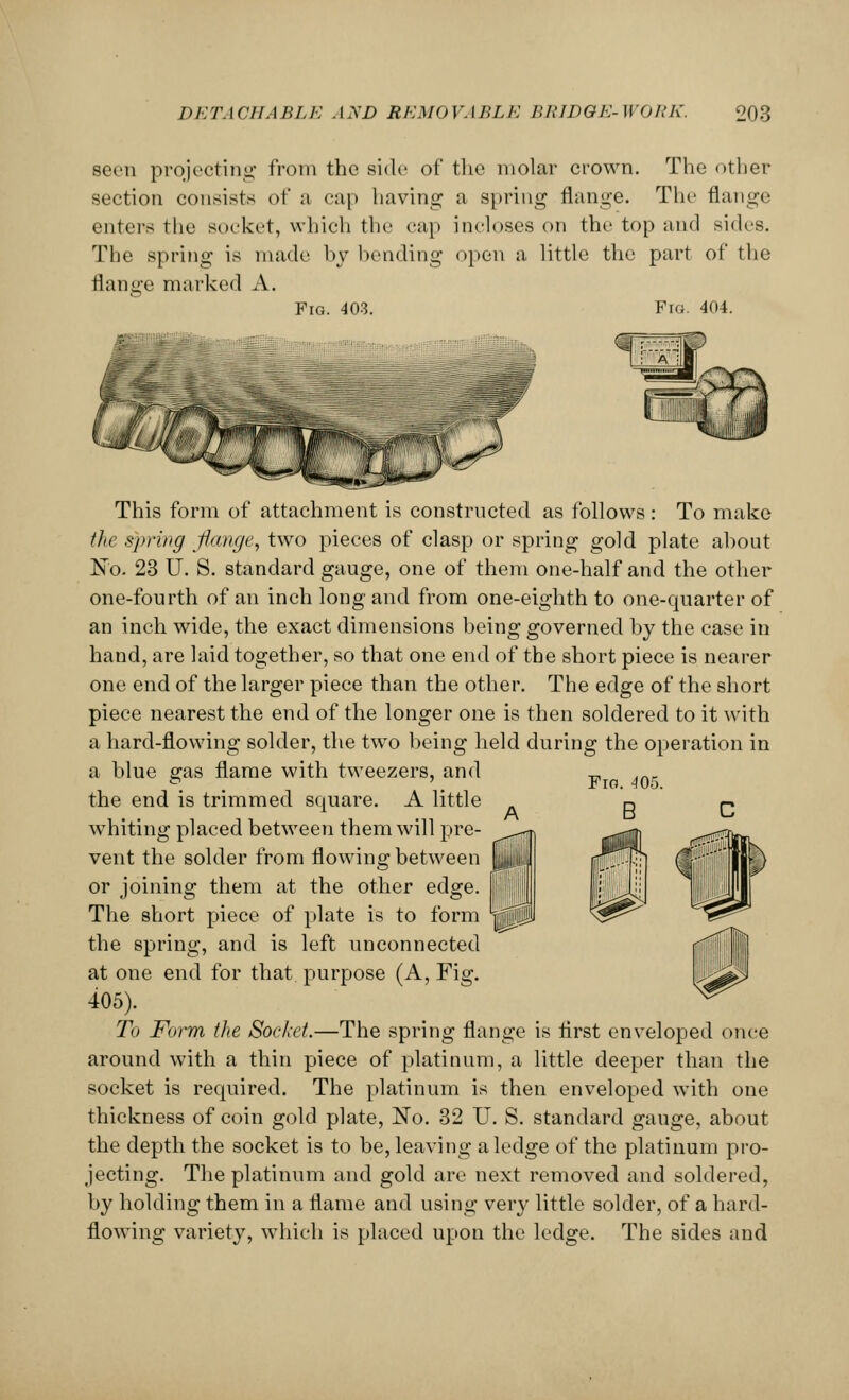 seen projecting from the side of the molar crown. The other section consists of a cap having a spring flange. The flange enters the socket, which the cap incloses on the top and sides. The spring is made by bending open a little the part of the flange marked A. Fig. 403. Fig. 404. This form of attachment is constructed as follows: To make the spring flange, two pieces of clasp or spring gold plate ahout No. 23 U. S. standard gauge, one of them one-half and the other one-fourth of an inch long and from one-eighth to one-quarter of an inch wide, the exact dimensions being governed by the case in hand, are laid together, so that one end of the short piece is nearer one end of the larger piece than the other. The edge of the short piece nearest the end of the longer one is then soldered to it with a hard-flowing solder, the two being held during the operation in a blue gas flame with tweezers, and the end is trimmed square. A little whiting placed between them will pre- vent the solder from flowing between or joining them at the other edge. The short piece of plate is to form the spring, and is left unconnected at one end for that purpose (A, Fig. 405). To Form the Socket.—The spring flange is first enveloped once around with a thin piece of platinum, a little deeper than the socket is required. The platinum is then enveloped with one thickness of coin gold plate, No. 32 U. S. standard gauge, about the depth the socket is to be, leaving a ledge of the platinum pro- jecting. The platinum and gold are next removed and soldered, by holding them in a flame and using very little solder, of a hard- flowing variety, which is placed upon the ledge. The sides and