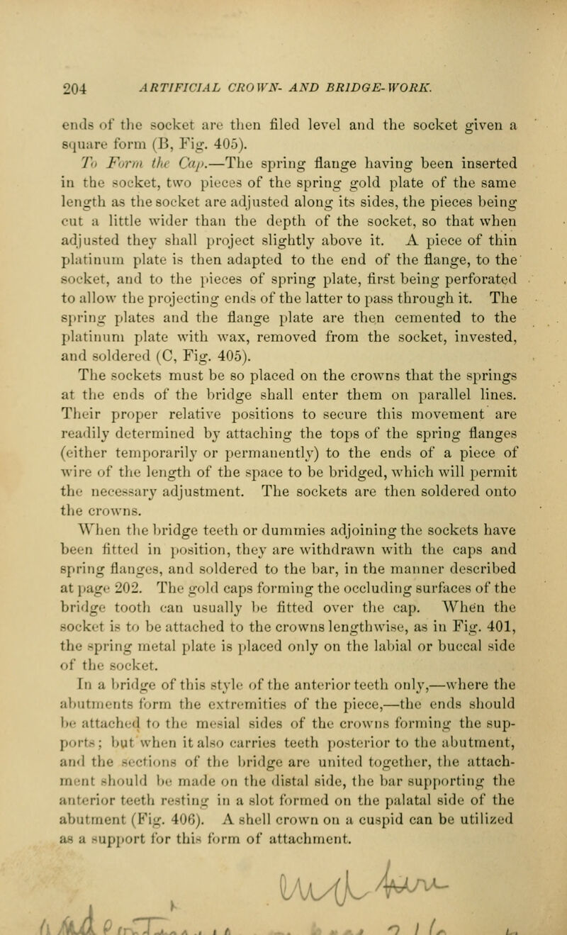 ends of the socket are then filed level and the socket given a Bquare form (B, Fig. 405). To Form tfu Cap.—The spring flange having been inserted in the Bocket, two pieces of the spring gold plate of the same length as the socket are adjusted along its sides, the pieces being cut a little wider than the depth of the socket, so that when adjusted they shall project slightly above it. A piece of thin platinum plate is then adapted to the end of the flange, to the socket, and to the pieces of spring plate, first being perforated to allow the projecting ends of the latter to pass through it. The spring plates and the flange plate are then cemented to the platinum plate with wax, removed from the socket, invested, and soldered (C, Fig. 405). The sockets must be so placed on the crowns that the springs at the ends of the bridge shall enter them on parallel lines. Their proper relative positions to secure this movement are readily determined by attaching the tops of the spring flanges (either temporarily or permanently) to the ends of a piece of wire of the length of the space to be bridged, which will permit the necessary adjustment. The sockets are then soldered onto the crowns. When the bridge teeth or dummies adjoining the sockets have been fitted in position, they are withdrawn with the caps and spring flanges, and soldered to the bar, in the manner described at page 202. The gold caps forming the occluding surfaces of the bridge tooth can usually be fitted over the cap. When the sock't is to be attached to the crowns lengthwise, as in Fig. 401, the spring metal plate is placed only on the labial or buccal side of the socket. In a bridge of this style of the anterior teeth only,—where the abutments form the extremities of the piece,—the ends should be attache^ to the mesial sides of the crowns forming the sup- ports; but when it als<» carries teeth posterior to the abutment, and the Sections of the bridge are united together, the attach- in -lit should be made on the distal side, the bar supporting the anterior teeth resting in a slot formed on the palatal side of the abutment (Pig. 406). A shell crown on a cuspid can be utilized as a -upport for this form of attachment. /AjLL r fr .- A ~a * a. .. i A . * m.j 1 I (*■ i .