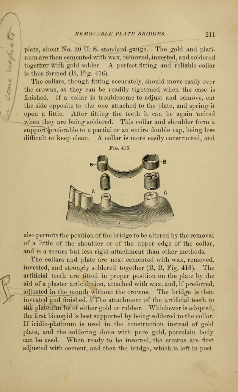 plate, about No. 30 U. S. standard gauge. The gold and plati- num are then cemented with wax, removed, invested, and soldered together with gold solder. A perfect-fitting and reliable eollar is thus formed (B, Fig. 416). The collars, though fitting accurately, should move easily over the crowns, as they can be readily tightened when the case is finished. If a collar is troublesome to adjust and. remove, cut the side opposite to the one attached to the plate, and spring it open a little. After fitting the teeth it can be again united when they are being soldered. This collar and shoulder form a supporbipreferable to a partial or an entire double cap, being less difficult to keep clean. A collar is more easily constructed, and Fig. 416. also permits the position of the bridge to be altered, by the removal of a little of the shoulder or of the upper edge of the collar, and is a secure but less rigid attachment than other methods. The collars and plate are next cemented with wax, removed, invested, and strongly soldered together (B, B, Fig. 416). The artificial teeth are fitted in proper position on the plate by the aid of a plaster articu1, ,-tion, attached with wax, and, if preferred, adjusted in the mouth without the crowns. The bridge is then invested and finished. I The attachment of the artificial teeth to fclie plate can be of either gold or rubber. Whichever is adopted, the first bicuspid is best supported by being soldered to the collar. If iridio-platinum is used in the construction instead of gold plate, and the soldering done with pure gold, porcelain body can be used. When ready to be inserted, the crowns are first adjusted with cement, and then the bridge, which is left in posi-