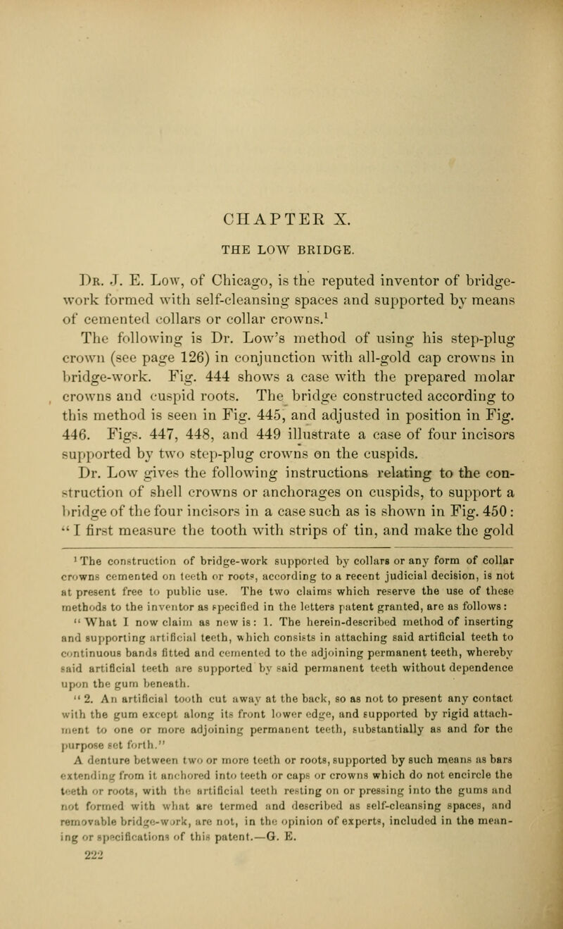 THE LOW BRIDGE. Dr. J. E. Low, of Chicago, is the reputed inventor of bridge- work formed with self-cleansing spaces and supported by means of cemented collars or collar crowns.1 The following is Dr. Lowr's method of using his step-plug crown (see page 126) in conjunction with all-gold cap crowns in bridge-work. Fig. 444 shows a case with the prepared molar crowns and cuspid roots. The bridge constructed according to this method is seen in Fig. 445, and adjusted in position in Fig. 446. Figs. 447, 448, and 449 illustrate a case of four incisors Hipported by two step-plug crowns on the cuspids. Dr. Low gives the following instructions relating to the con- struction of shell crowns or anchorages on cuspids, to support a bridge of the four incisors in a case such as is shown in Fig. 450:  I first measure the tooth with strips of tin, and make the gold 1 The construction of bridge-work supported by collars or any form of collar crowns cemented on teeth or root?, according to a recent judicial decision, is not at present free to public use. The two claims which reserve the use of these methods to the inventor as specified in the letters patent granted, are as follows: What I now claim as new is: 1. The herein-described method of inserting and supporting artificial teeth, which consists in attaching said artificial teeth to continuous bands fitted and cemented to the adjoining permanent teeth, whereby laid artificial teeth are supported by said permanent teeth without dependence upon the gum beneath.  2. An artificial tooth cut away at the back, so as not to present any contact with the gum except along its front lower edge, and supported by rigid attach- ment to one or more adjoining permanent teeth, substantially as and for the purpose >et forth. A <!'-nture between two or more teeth or roots, supported by such means as bars extending from it anchored into teeth or caps or crowns which do not encircle the t' >-tli or roots, with th^ artificial teeth rei-ting on or pressing into the gums and not formed with what are termed and described as self-cleansing spaces, and removable bridge-w nrk, are not, in the opinion of experts, included in the mean- ing or ipeciflcations of this patent.—G. E.