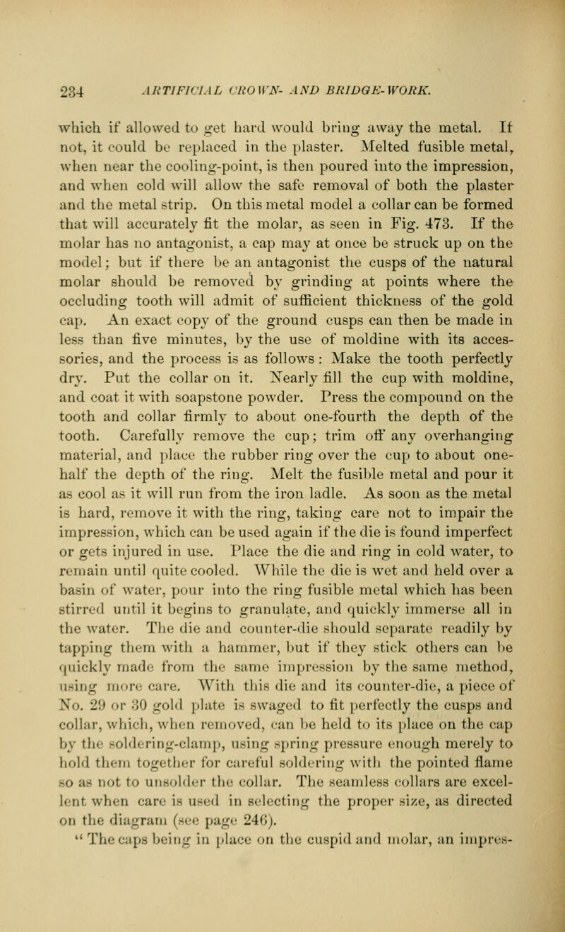 which if allowed to get hard would bring away the metal. If not, it could bo replaced in the plaster. Melted fusible metaly when near the cooling-point, is then poured into the impression, and when cold will allow the safe removal of both the plaster and the metal strip. On this metal model a collar can be formed that will accurately fit the molar, as seen in Fig. 473. If the molar has no antagonist, a cap may at once be struck up on the model; but if there be an antagonist the cusps of the natural molar should be removed bv grinding at points where the occluding tooth will admit of sufficient thickness of the gold cap. An exact copy of the ground cusps can then be made in less than five minutes, by the use of moldine with its acces- sories, and the process is as follows : Make the tooth perfectly dry. Put the collar on it. Nearly fill the cup with moldine, and coat it with soapstone powder. Press the compound on the tooth and collar firmly to about one-fourth the depth of the tooth. Carefully remove the cup; trim off any overhanging material, and place the rubber ring over the cup to about one- half the depth of the ring. Melt the fusible metal and pour it as cool as it will run from the iron ladle. As soon as the metal is hard, remove it with the ring, taking care not to impair the impression, which can be used again if the die is found imperfect or gets injured in use. Place the die and ring in cold water, to remain until quite cooled. While the die is wet and held over a basin of water, pour into the ring fusible metal which has been stirred until it begins to granulate, and quickly immerse all in the water. The die and counter-die should separate readily by tapping them with a hammer, but if they stick others can be quickly made from the same impression by the same method, using more care. With this die and its counter-die, a piece of No. 2!t v :;0 gold plate is swaged to fit perfectly the cusps and collar, which, when removed, can be held to its place on the cap by the soldering-clamp, using spring pressure enough merely to hold them together for careful soldering with the pointed flame -o as not to unsolder the collar. The seamless collars are excel- lent when care is used in selecting the proper size, as directed on the diagram (see page 246).  The caps being in place on the cuspid and molar, an impres-