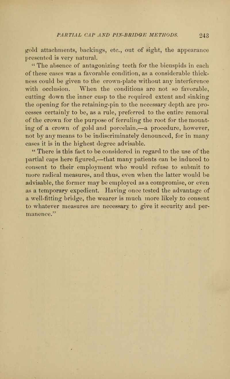 gold attachments, backings, etc., out of sight, the appearance presented is very natural.  The absence of antagonizing teeth for the bicuspids in each of these cases was a favorable condition, as a considerable thick- ness could be given to the crown-plate without any interference with occlusion. When the conditions are not so favorable, cutting down the inner cusp to the required extent and sinking the opening for the retaining-pin to the necessary depth are pro- cesses certainly to be, as a rule, preferred to the entire removal of the crown for the purpose of ferruling the root for the mount- ing of a crown of gold and porcelain,—a procedure, however, not by any means to be indiscriminately denounced, for in many cases it is in the highest degree advisable.  There is this fact to be considered in regard to the use of the partial caps here figured,—that many patients can be induced to consent to their employment who would refuse to submit to more radical measures, and thus, even when the latter would be advisable, the former may be employed as a compromise, or even as a temporary expedient. Having once tested the advantage of a well-fitting bridge, the wearer is much more likely to consent to whatever measures are necessary to give it security and per- manence.