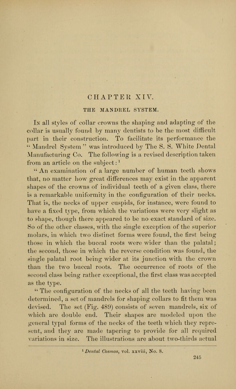 CHAPTER XIV. THE MANDREL SYSTEM. In all styles of collar crowns the shaping and adapting of the collar is usually found by many dentists to be the most difficult- part in their construction. To facilitate its performance the  Mandrel System  was introduced by The S. S. White Dental Manufacturing Co. The following is a revised description taken from an article on the subject:l An examination of a large number of human teeth shows that, no matter how great differences may exist in the apparent shapes of the crowns of individual teeth of a given class, there is a remarkable uniformity in the configuration of their necks. That is, the necks of upper cuspids, for instance, were found to have a fixed type, from which the variations were very slight as to shape, though there appeared to be no exact standard of size. So of the other classes, with the single exception of the superior molars, in which two distinct forms were found, the first being those in which the buccal roots were wrider than the palatal; the second, those in which the reverse condition was found, the single palatal root being wider at its junction with the crown than the two buccal roots. The occurrence of roots of the second class being rather exceptional, the first class was accepted as the type.  The configuration of the necks of all the teeth having been determined, a set of mandrels for shaping collars to fit them was devised. The set (Fig. 489) consists of seven mandrels, six of which are double end. Their shapes are modeled upon the general typal forms of the necks of the teeth which they repre- sent, and they are made tapering to provide for all required variations in size. The illustrations are about two-thirds actual 1 Dental Cosmos, vol. xxviii, No. 8.