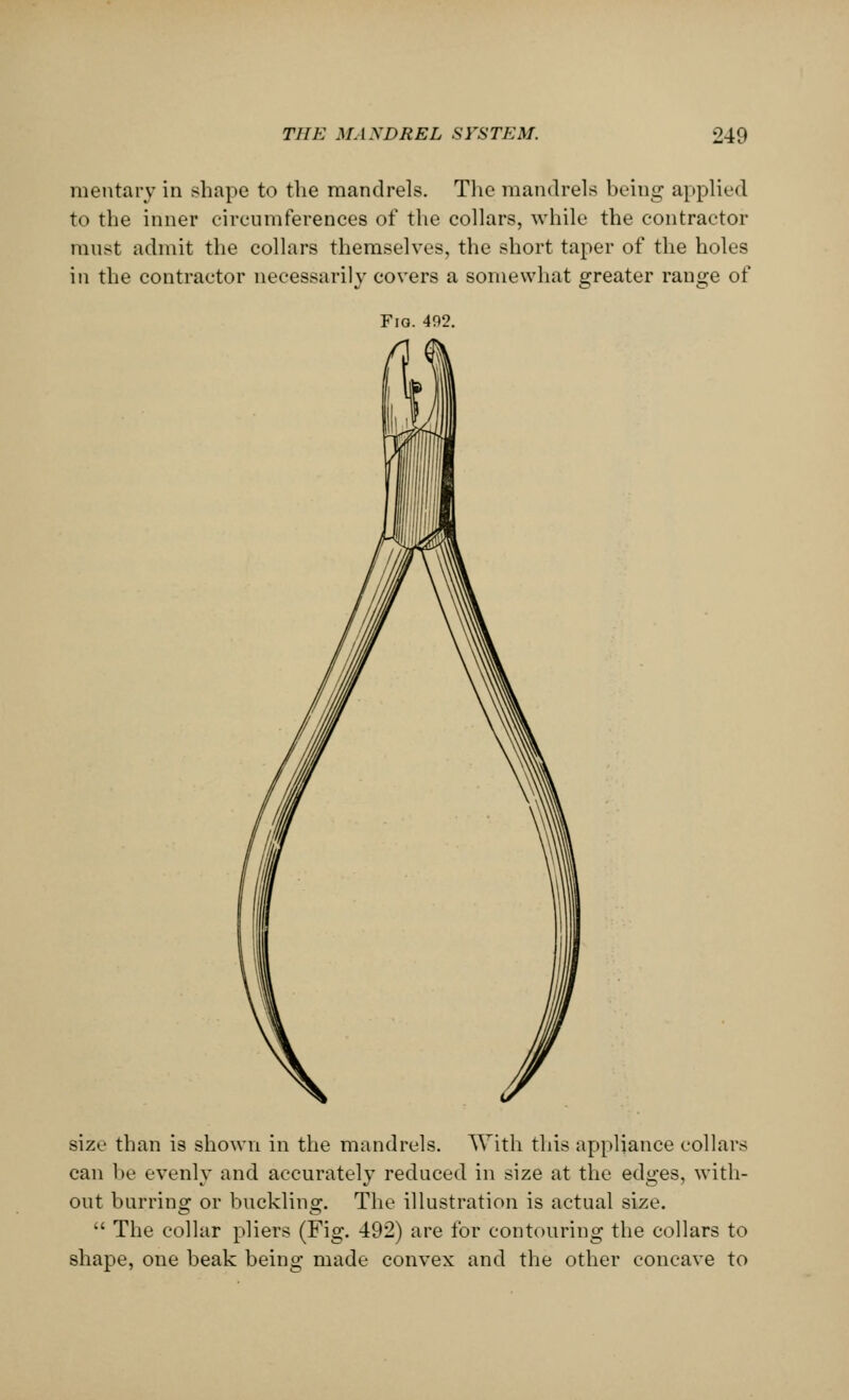 mentarv in shape to the mandrels. The mandrels being applied to the inner circumferences of the collars, while the contractor must admit the collars themselves, the short taper of the holes in the contractor necessarily covers a somewhat greater range of Fio. 492. size than is shown in the mandrels. With this appliance collars can be evenly and accurately reduced in size at the edges, with- out burring or buckling. The illustration is actual size.  The collar pliers (Fig. 492) are for contouring the collars to shape, one beak being made convex and the other concave to