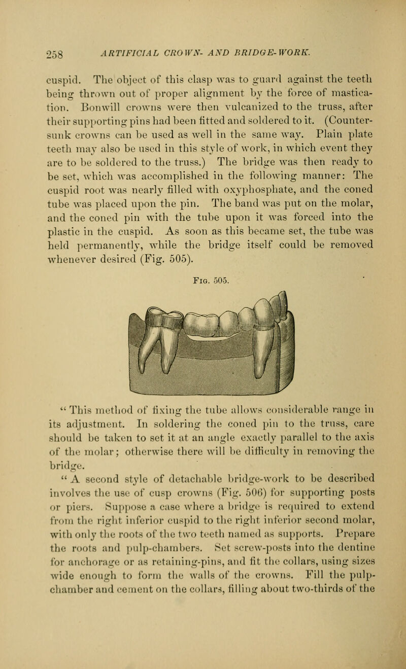 cuspid. The object of this clasp was to guard against the teeth being thrown out of proper alignment by the force of mastica- tion. Bonwill crowns were then vulcanized to the truss, after their supporting pins had been fitted and soldered to it. (Counter- sunk crowns can be used as well in the same way. Plain plate teeth may also be used in this style of work, in which event they are to be soldered to the truss.) The bridge was then ready to be set, which was accomplished in the following manner: The cuspid root was nearly filled with oxyphosphate, and the coned tube was placed upon the pin. The band was put on the molar, and the coned pin with the tube upon it was forced into the plastic in the cuspid. As soon as this became set, the tube was held permanently, while the bridge itself could be removed whenever desired. (Fig. 505). Fig. 505. This method of fixing the tube allows considerable range in its adjustment. In soldering the coned pin to the truss, care should be taken to set it at an angle exactly parallel to the axis of the molar; otherwise there will be difficulty in removing the bridge. A second style of detachable bridge-work to be described involves the use of cusp crowns (Fig. 506) for supporting posts or piers. Suppose a case where a bridge is required to extend from the right inferior cuspid to the right inferior second molar, with only the root- of the two teeth named as supports. Prepare the roots and pulp-chambers. Set screw-posts into the dentine for anchorage or as retaining-pins, and fit the collars, using sizes wide enough to form the walls of the crowns. Fill the pulp- ehamber and cement on the collars, filling about two-thirds of the