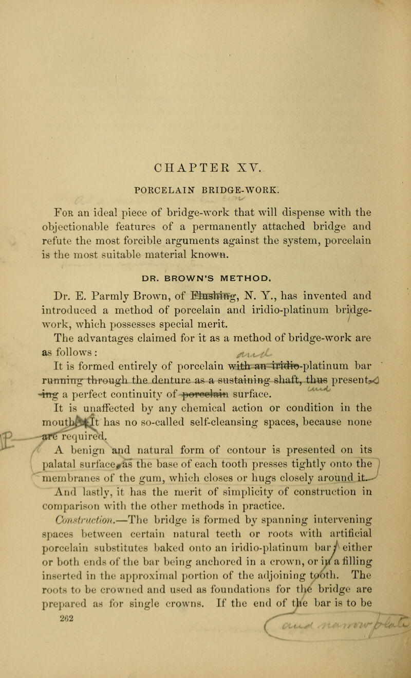 PORCELAIN BRIDGE-WORK. For an ideal piece of bridge-work that will dispense with the objectionable features of a permanently attached bridge and refute the most forcible arguments against the system, porcelain is the most suitable material known. DR. BROWN'S METHOD. Dr. E. Parmly Brown, of Elustoffg, N. Y., has invented and introduced a method of porcelain and iridio-platinum bridge- work, which possesses special merit. The advantages claimed for it as a method of bridge-work are as follows: It is formed entirely of porcelain with an iri#ro-platinum bar rumrrrrg through the denture as a sustaining shaft, thus presents 4rrg a perfect continuity of porrohviti surface. It is unaffected by any chemical action or condition in the moutb^It has no so-called self-cleansing spaces, because none tfP^—~-JffGr<j< | u i r< ■( 1. A benign and natural form of contour is presented on its palatal Burfacej^as the base of each tooth presses tightly onto the membranes of the gum, which closes or hugs closely around i AihI lastly, it has the merit of simplicity of construction in comparison with the other methods in practice. Construction.—The bridge is formed by spanning intervening -paces between certain natural teeth or roots with artificial porcelain substitutes baked onto an iridio-platinum bar J either or both ende of the bar bring anchored in a crown, or hra filling inserted in the approximal portion of the adjoining tyroth. The root- to he crowned and n-<'i| as foundations tor the bridge are prepared as for single crowns. If the end of the bar is to be 2r,2