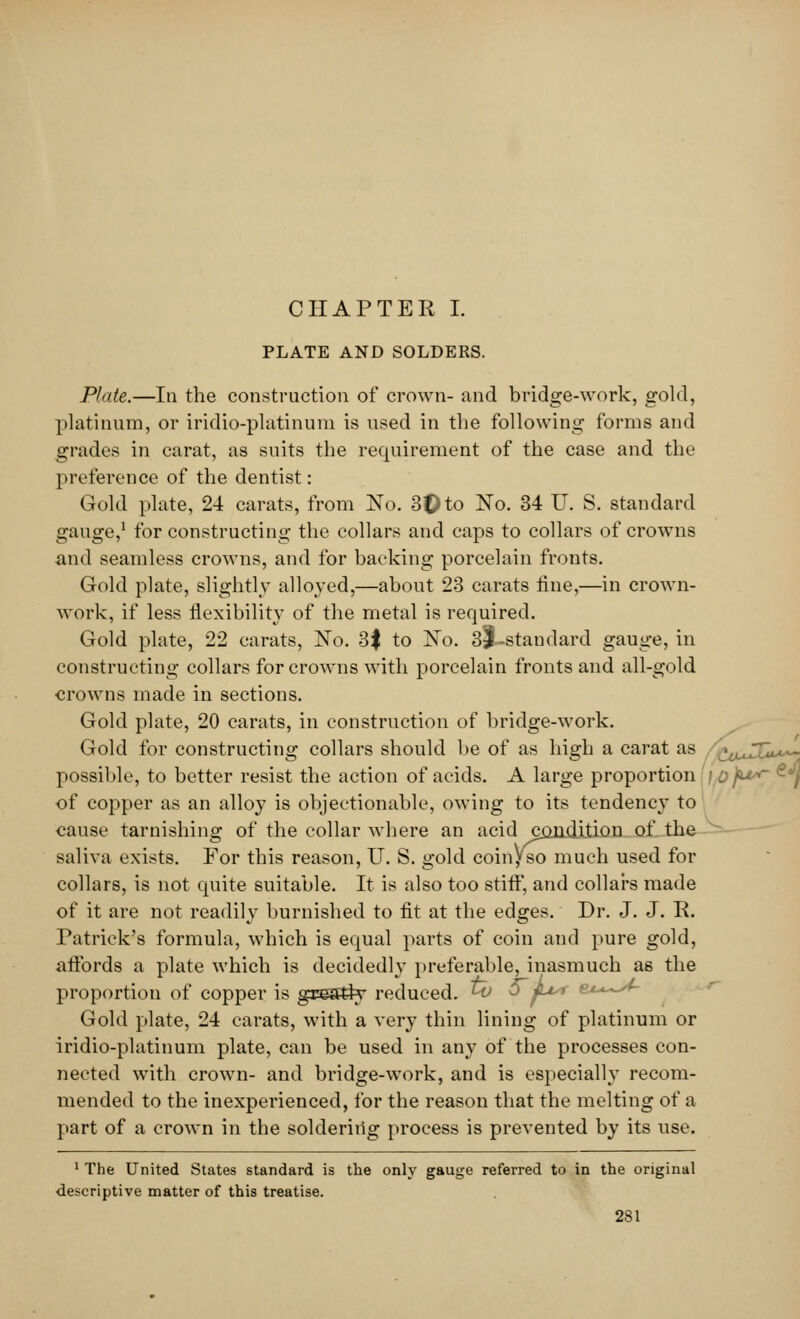 PLATE AND SOLDERS. Plate.—In the construction of crown- and bridge-work, gold, platinum, or iridio-platinum is used in the following forms and grades in carat, as suits the requirement of the case and the preference of the dentist: Gold plate, 24 carats, from No. 3t)to No. 34 U. S. standard gauge,1 for constructing the collars and caps to collars of crowns and seamless crowns, and for backing porcelain fronts. Gold plate, slightly alloyed,—about 23 carats tine,—in crown- work, if less flexibility of the metal is required. Gold plate, 22 carats, No. 3$ to No. 3j|-standard gauge, in constructing collars for crowns with porcelain fronts and all-gold crowns made in sections. Gold plate, 20 carats, in construction of bridge-work. Gold for constructing collars should be of as high a carat as ^uJJL**- possible, to better resist the action of acids. A large proportion / ojfu*- < of copper as an alloy is objectionable, owing to its tendency to cause tarnishing of the collar where an acid condition of the saliva exists. For this reason, U. S. gold coinyso much used for collars, is not quite suitable. It is also too stiff, and collars made of it are not readily burnished to fit at the edges. Dr. J. J. R. Patrick's formula, which is equal parts of coin and pure gold, affords a plate which is decidedly preferable, inasmuch as the proportion of copper is grestiy reduced, ^v 5 ju* Gold plate, 24 carats, with a very thin lining of platinum or iridio-platinum plate, can be used in any of the processes con- nected with crown- and bridge-work, and is especially recom- mended to the inexperienced, for the reason that the melting of a part of a crown in the soldering process is prevented by its use. 1 The United States standard is the only gauge referred to in the original descriptive matter of this treatise.