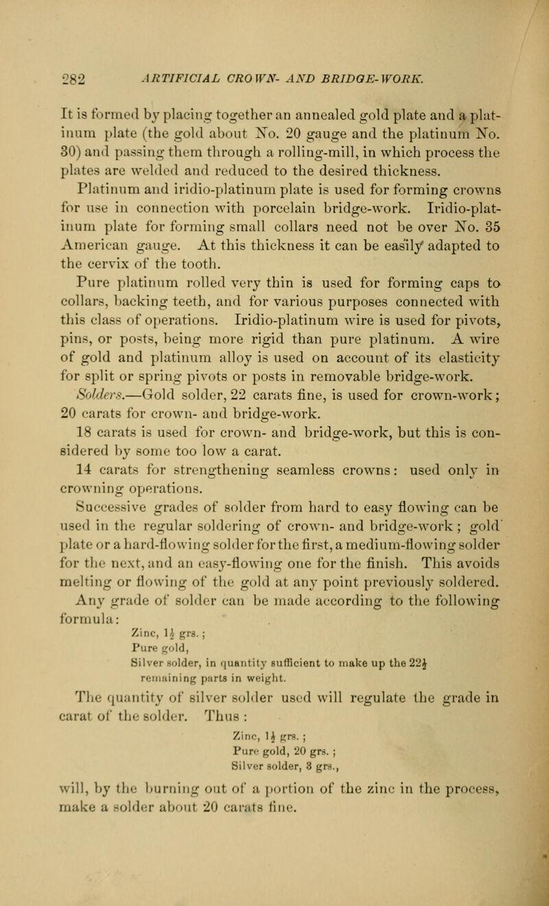 It is formed by placing together an annealed gold plate and a plat- inum plate (the gold about Xo. 20 gauge and the platinum No. 30) and passing them through a rolling-mill, in which process the plates are welded and reduced to the desired thickness. Platinum and iridio-platinum plate is used for forming crowns for use in connection with porcelain bridge-work. Iridio-plat- inum plate for forming small collars need not be over Xo. 35 American gauge. At this thickness it can be easily adapted to the cervix of the tooth. Pure platinum rolled very thin is used for forming caps to collars, backing teeth, and for various purposes connected with this class of operations. Iridio-platinum wire is used for pivots, pins, or posts, being more rigid than pure platinum. A wire of gold and platinum alloy is used on account of its elasticity for split or spring pivots or posts in removable bridge-work. Solders.—Gold solder, 22 carats fine, is used for crown-work; 20 carats for crown- and bridge-work. 18 carats is used for crown- and bridge-work, but this is con- sidered by some too low a carat. 14 carats for strengthening!; seamless crowns: used onlv in crowning operations. Successive grades of solder from hard to easy flowing can be used in the regular soldering of crown- and bridge-work; gold plate or a hard-flowing solder for the first, a medium-flowing solder for the next, and an easy-flowing one for the finish. This avoids melting or flowing of the gold at any point previously soldered. Any grade of solder can be made according to the following formula: Zinc, 1^ grs. ; Pure gold, Silver solder, in quantity sufficient to make up the 22J remaining parts in weight. The quantity of silver solder used will regulate the grade in carat of the Bolder. Thus : Zinc, 1$ grs. ; Pure gold, 20 grs. ; Silver solder, 3 grs., will, by the burning out of a portion of the zinc in the process, make a -older about 20 carats fine.