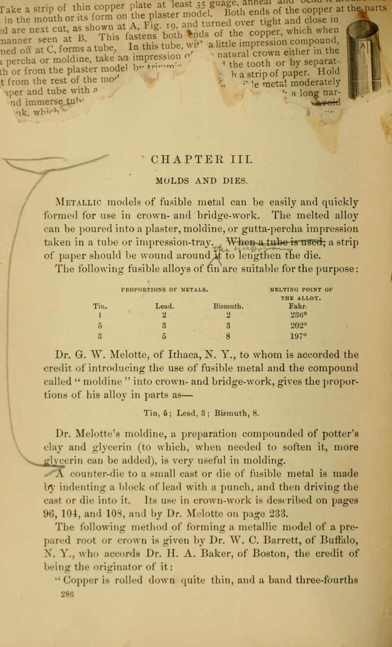 rake a strip of thin copper ^ ,^?Xh£* of*. ^ at th« in the mouth or its form on the: plaster moaei. n !d are next en;as shown at A F.g 19,an ««<«<£«£,, ^ . nanner seen at B. lhis lastenb uuui imoression compound, ned off at C, forms a tube. In this tube, wit a ^P^J either in the i percha or moldine, take an impression o natura crow th or from the plaster model b- fn^n.;; t from the rest of the mo^ iper and tube with ? ad immerse luh' •ik. whi< parts lULLiiai ^iu» «*»»—— ' the tooth or by separat- h a strip of paper. Hold :' 'e metal moderately u a long nar- ■-ft¥Ot*l CHAPTER III. MOLDS AND DIES. Metallic models of fusible metal can be easily and quickly formed for use in crown-and bridge-work. The melted alloy '•;ui be poured into a plaster, moldine, or gutta-percha impression taken in a tube or impression-tray., W-hen^a tuke-is-Trse^; a strip of paper should be wound around>tf; to lengthen the die. The following fusible alloys of tin are suitable for the purpose: PROPORTIONS OF METALS. MELTING POINT OF THE ALLOY. Tin. Lead. Bismuth. Fahr. 1 2 2 236° 5 3 3 202° 3 5 8 197° Dr. G. W. Melotte, of Ithaca, N. Y., to whom is accorded the credit of introducing the use of fusible metal and the compound called  moldine  into crown- and bridge-work, gives the propor- tions of his alloy in parts as-— Tin, 6; Lead, 3 ; Bismuth, 8. Dr. Melotte's moldine, a preparation compounded of potter's clay and glycerin (to which, when needed to soften it, more eerie can be added), is very useful in molding. A counter-die to a small cas1 or die of fusible metal is made Iry indenting a block of lead with a punch, and then driving the casl or die into it. Its use in crown-work is described on pages 96,104, and 10s, and l>y Dr. Melotte on page 233. The following method of forming a metallic model of a pre- pared rool or crown is given by Dr. W. C. Barrett, of Buffalo, X. Y., \\h<> accords Dr. II. A. Baker, of Boston, the credit of being the originator <>r it: Copper is rolled down quite thin, and a band three-fourths