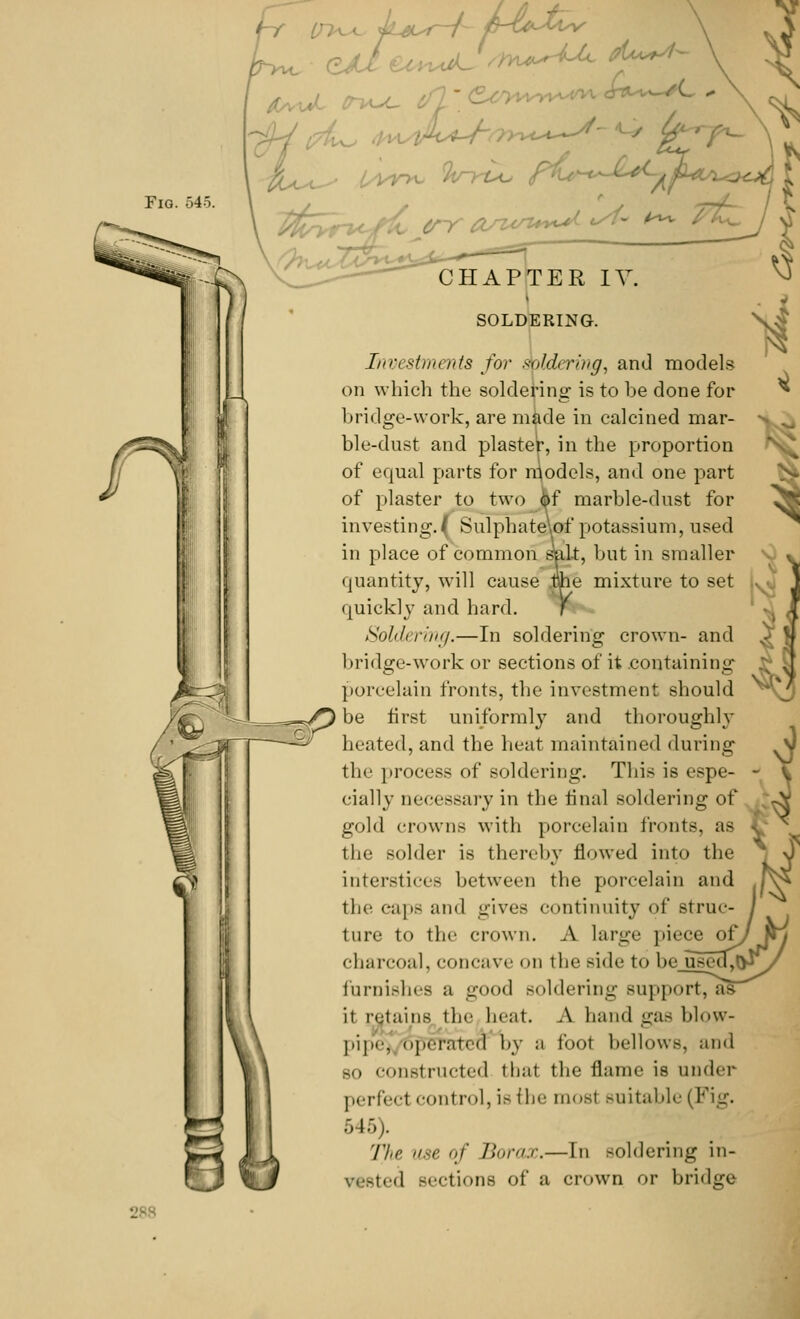 Fig. 545. €* p^i err asun**^ - ' ^ CHAPTER IV. SOLDERING. Investments for soldering^ and models on which the soldering is to be done for bridge-work, are made in calcined mar- ble-dust and plaster, in the proportion of equal parts for models, and one part of plaster to two of marble-dust for investing.( SulphateW potassium, used in place of common salt, but in smaller quantity, will cause phe mixture to set quickly and hard. Y Soldering.—In soldering crown- and bridge-work or sections of it containing porcelain fronts, the investment should be first uniformly and thoroughly heated, and the heat maintained during the process of soldi ring. This is (.spe- cially necessary in the final soldering of gold crowns with porcelain fronts, as the solder is thereby flowed into the interstice- between the porcelain and the caps and gives continuity of struc- ture to the crown. A large piece of, charcoal, concave on the side to be use( furnishes a good soldering support, as it retains the beat. A hand gas blow- pipe. (,],.iTated by a foot bellows, and bo constructed thai the flame is under perfect control, is the must suitable (Fig. 545). The use of Borax.—In soldering in- jted sections of a crown or bridge •V: