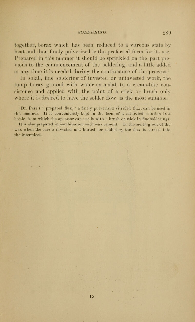 together, borax which has been reduced to a vitreous state by heat and then finely pulverized is the preferred form for its use. Prepared in this manner it should be sprinkled on the part pre- vious to the commencement of the soldering, and a little added at any time it is needed during the continuance of the process.1 In small, tine soldering of invested or uninvested work, the lump borax ground with water on a slab to a cream-like con- sistence and applied witb the point of a stick or brush only where it is desired to have the solder flow, is the most suitable. 1 Dr. Purr's prepared flux, a finely pulverized vitrified flux, ean be used in this manner. It is conveniently kept in the form of a saturated solution in a bottle, from which the operator can use it with a brush or stick in fine soldering. It is also prepared in combination with wax cement. In the melting out of the wax when the case is invested and heated fur soldering, the flux is carried into the interstices. 19