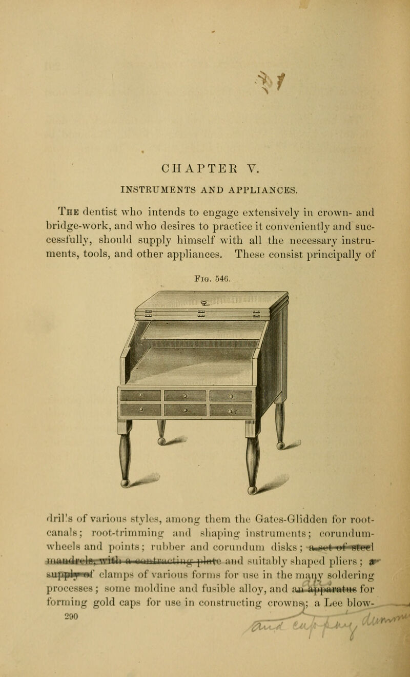 CHAPTER V. INSTRUMENTS AND APPLIANCES. The dentist who intends to engage extensively in crown- and bridge-work, and who desires to practice it conveniently and suc- cessfully, should supply himself with all the necessary instru- ments, tools, and other appliances. These consist principally of Fig. 54G. drills of various styles, among them the Gates-Glidden for root- canals; root-trimming and shaping instruments; corundum- wheels and points: rubber and corundum disks; iuk t of wfrdl numrfUJBlMittMHnnitrn-1'iny plwtr. and suitably shaped pliers; tf iiiippl^ii'ir clamp- of various Forms for use in the many soldering processes ; some moldine and fusible alloy, and ;m apparatus for forming gold caps for use in constructing crowns; a Lee blow-