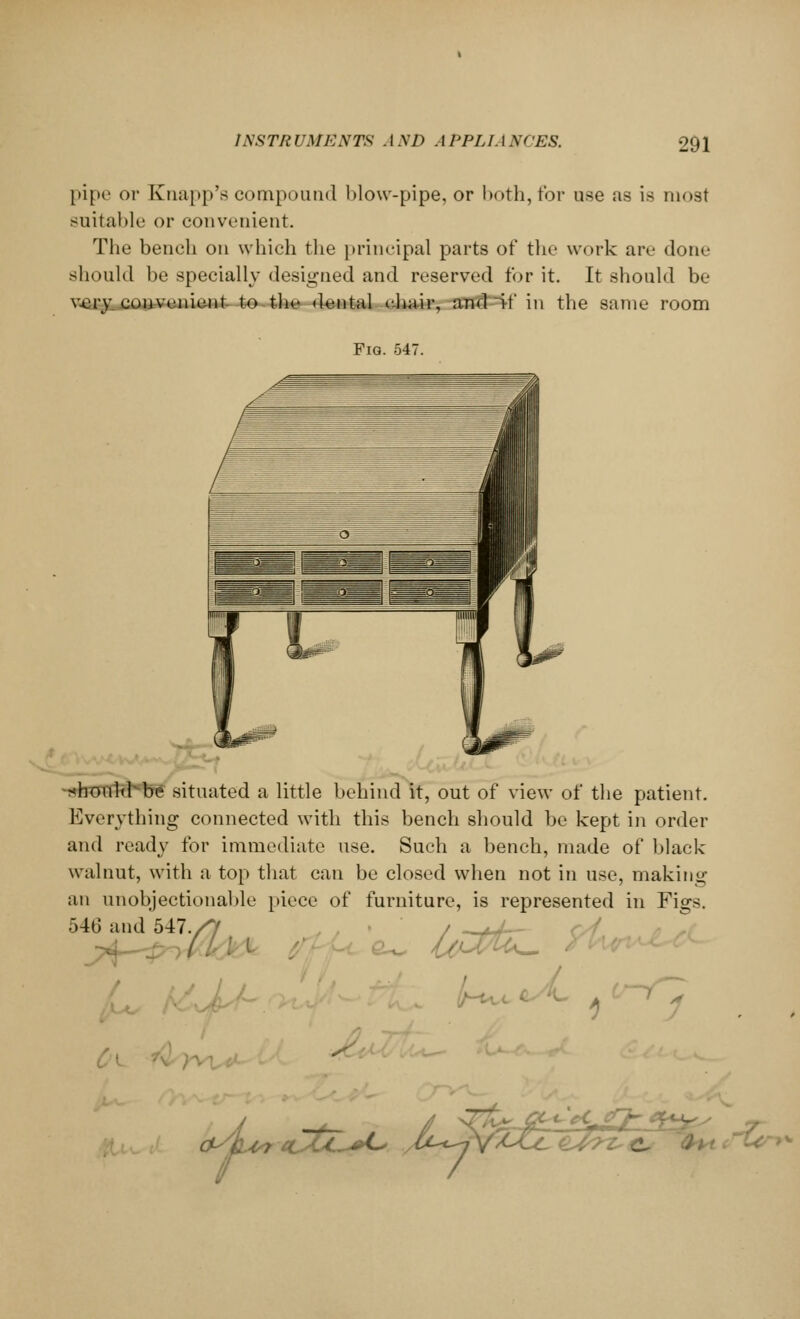 1NSTR UMEXTS . I \I> . I PPLL I XCES. pipe or Knapp's compound blow-pipe, or both, for use as is most suitable or convenient. The bench on which the principal parts of the work are done should be specially designed and reserved tor it. It should be very, convenient to the dental chair, and if in the same room Fig. 547. j5; should be situated a little behind it, out of view of the patient. Everything connected with this bench should be kept in order and ready for immediate use. Such a bench, made of black walnut, with a top that can be closed when not in use, making an unobjectionable piece of furniture, is represented in Figs. 540 and 547./7 / __ / \- . (-■7 CLstt-^L* JU„ zM^tl, J;' c^Ccr