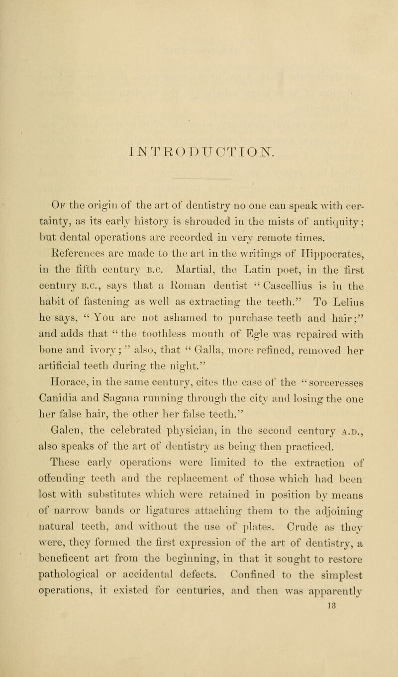 INTRODUCTIOK Of the origin of the art of dentistry no one can speak with cer- tainty, as its early history is shrouded in the mists of anti(^uity; ])ut dental operations are recorded in \ery remote times. Kefereuces are made to the art in tlie writings of Hippocrates, in the tit'th century B.C. Martial, the Latin poet, in the first century B.C., says that a Jloiuan dentist  Cascellius is iti the habit of fastening as well as extracting the teeth. To Lelius he says, You are not ashamed to purchase teeth and hair; and adds tliat  the toothless mouth of Egle was repaired with hone and ivory;  also, that  Galla, more refined, removed her artificial teeth during the night. Horace, in the same century, cites the case of the  sorceresses Canidia and Sagana running through the city and losing the one her false hair, the other her false teeth. Galen, the celebrated physician, in the second century a.d., also speaks of the art of dentistry as being then practiced. These early operations were limited to the extraction of offending teeth and the replacement of those which had been lost with substitutes which were retained in position by means of narrow bands or ligatures attaching them to the adjoining natural teeth, and without the use of plates. Crude as thev were, they formed the first expression of the art of dentistry, a beneficent art from the beginning, in that it sought to restore pathological or accidental defects. Confined to the simplest operations, it existed for centuries, and then was apparently