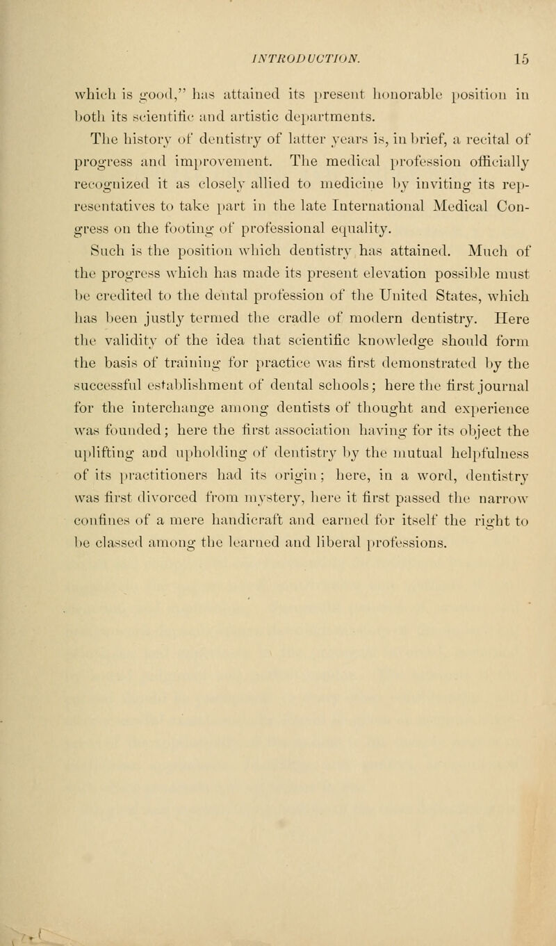 which is good, has attained its present honorable position in both its scientific and artistic departments. The history of dentistry of hitter years is, in In'ief, a recital of progress and improvement. Tlie medical profession oflicially recog-nized it as closely allied to medicine l>y inviting its re})- resentatives to take part in the late International Medical Con- gress on the footing of professional equality. Such is the position which dentistry has attained. Much of the progress which has made its present elevation possible must be credited to the dental profession of the United States, which has l)een justly termed the cradle of modern dentistry. Here the validity of the idea that scientific knowledge should form the basis of training for practice was first demonstrated l»y the successful establishment of dental schools; here the first journal for the interchange among dentists of thought and experience was founded; here the first association having for its object the uplifting and upholding of dentistry by the niutual helpfulness of its })ractitioners had its origin; here, in a word, dentistry was first divorced from mystery, here it first passed the narrow confines of a mere handicraft and earned for itself the right to be classed among the learned and liberal jirofessions.