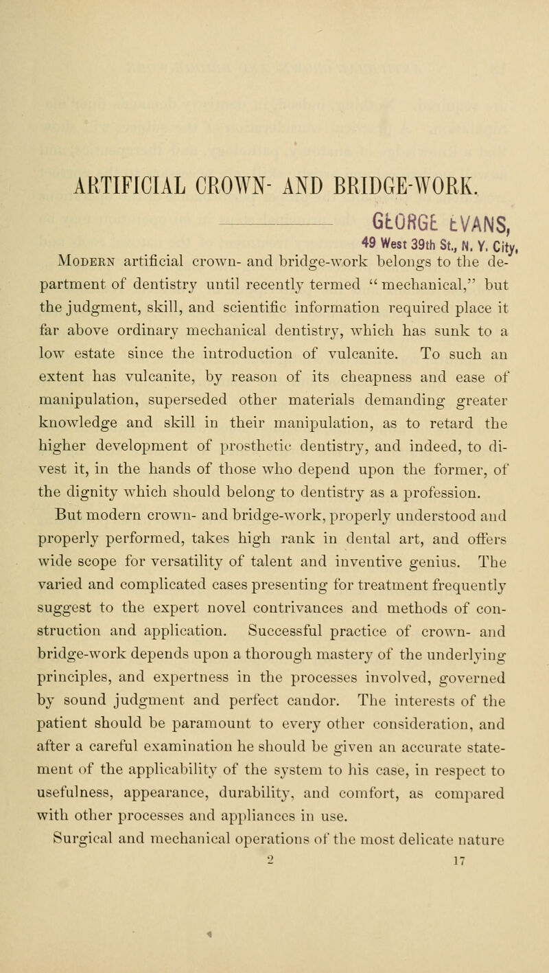 ARTIFICIAL CROWN- AND BRIDGE-WORK. GtORGt tVANS, 49 West 39th St., N. Y. City. Modern artificial crown- and bridge-work belongs to the de- partment of dentistry until recently termed  mechanical, but the judgment, skill, and scientific information required place it far above ordinary mechanical dentistrj^ which has sunk to a low estate since the introduction of vulcanite. To such an extent has vulcanite, by reason of its cheapness and ease of manipulation, superseded other materials demanding greater knowledge and skill in their manipulation, as to retard the higher development of prosthetic dentistry, and indeed, to di- vest it, in the hands of those who depend upon the former, of the dignity which should belong to dentistry as a profession. But modern crown- and bridge-work, properly understood and properly performed, takes high rank in dental art, and ofiers wide scope for versatility of talent and inventive genius. The varied and complicated cases presenting for treatment frequently suggest to the expert novel contrivances and methods of con- struction and application. Successful practice of crown- and bridge-work depends upon a thorough mastery of the underlying principles, and expertness in the processes involved, governed by sound judgment and perfect candor. The interests of the patient should be paramount to every other consideration, and after a careful examination he should be given an accurate state- ment of the applicability of the system to his case, in respect to usefulness, appearance, durability, and comfort, as compared with other processes and appliances in use. Surgical and mechanical operations of the most delicate nature