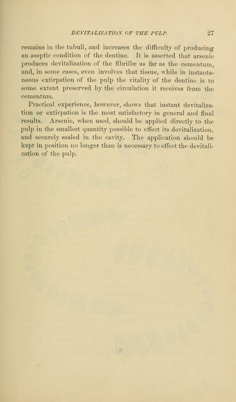 remains in the tubuli, and increases the difficulty of producing an aseptic condition of the dentine. It is asserted that arsenic produces devitalization of the fibrillfe as far as the cementum, and, in some cases, even involves that tissue, while in instanta- neous extirpation of the pulp the vitality of the dentine is to some extent preserved by the circulation it receives from the cementum. Practical experience, however, shows that instant devitaliza- tion or extirpation is the most satisfactory in general and final results. Arsenic, when used, should be applied directly to the pulp in the smallest quantity possible to effect its devitalization, and securely sealed in the cavity. The application should be kept in position no longer than is necessary to effect the devitali- zation of the pulp.