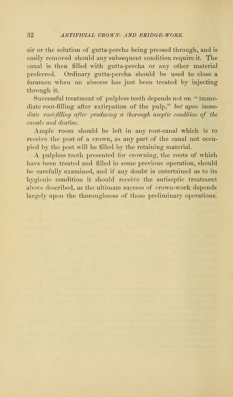 air or the solution of gutta-percha being pressed through, and is easily removed should any subsequent condition require it. The canal is then filled with gutta-percha or any other material preferred. Ordinary gutta-percha should be used to close a foramen when an abscess has just been treated by injecting throuo:h it. Successful treatment of pulpless teeth depends not on imme- diate root-filling after extirpation of the pulp, hut upon imme- diate roof-Jjlliiig after producing a thorough aseptic condition of the canals and dentine. Ample room should be left in any root-canal which is to receive the post of a crown, as any part of the canal not occu- pied by the post will be filled by the retaining material. A pulpless tooth presented for crowning, the roots of which have been treated and filled in some previous operation, should be carefully examined, and if any doubt is entertained as to its hygienic condition it should receive the antiseptic treatment above described, as the ultimate success of crown-work depends largely upon the thoroughness of these preliminary operations.