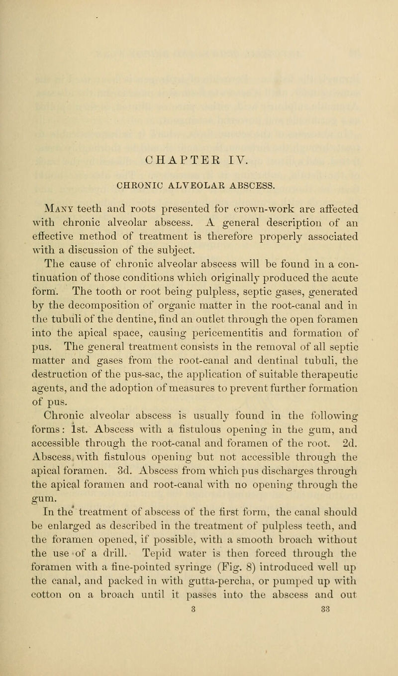 CHRONIC ALVEOLAR ABSCESS. Many teeth and roots presented for erown-work are affected with chronic alveolar abscess. A general description of an effective method of treatment is therefore properly associated with a discussion of the subject. The cause of chronic alveolar abscess will be found in a con- tinuation of those conditions which originally produced the acute form. The tooth or root being pulpless, septic gases, generated by the decomposition of organic matter in the root-canal and in the tubuli of the dentine, find an outlet through the open foramen into the apical space, causing pericementitis and formation of pus. The general treatment consists in the removal of all septic matter and gases from the root-canal and dentinal tubuli, the destruction of the pus-sac, the application of suitable therapeutic agents, and the adoption of measures to prevent further formation of pus. Chronic alveolar abscess is usually found in the following forms: 1st. Abscess with a fistulous opening in the gum, and accessible through the root-canal and foramen of the root. 2d. Abscess, with fistulous opening but not accessible through the apical foramen. 3d. Abscess from which pus discharges through the apical foramen and root-canal with no opening through the gum. In the* treatment of abscess of the first form, the canal should be enlarged as described in the treatment of pulpless teeth, and the foramen opened, if possible, with a smooth broach without the use of a drill. Tepid water is then forced through the foramen with a fine-pointed syringe (Fig. 8) introduced well up the canal, and packed in with gutta-percha, or pumped up with cotton on a broach until it passes into the abscess and out 3 83